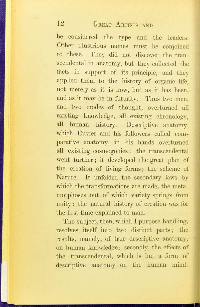 be considered the type and the leaders. Other illustrious names must be conjoined to these. They did not discover the tran- scendental in anatomy, but they collected the facts in support of its principle, and they applied them to the history of organic life, not merely as it is now, but as it has been, and as it may be in futurity. Thus two men, and two modes of thought, overturned all existing knowledge, all existing chronology, all human histoiy. Descriptive anatomy, which Cuvier and his followers called com- parative anatomy, in his hands overturned all existing cosmogonies: the transcendental went further; it developed the great plan of the creation of living forms; the scheme of Nature. It unfolded the secondary laws by which the transformations are made, the meta- morphoses out of which variety springs from unity : the natural history of creation was for the first time explained to man. The subject, then, which I purpose handling, resolves itself into two distinct parts; the results, namely, of true descriptive anatomy, on human knowledge; secondly, the effects of the transcendental, which is but a form of descriptive anatomy on the human mind.