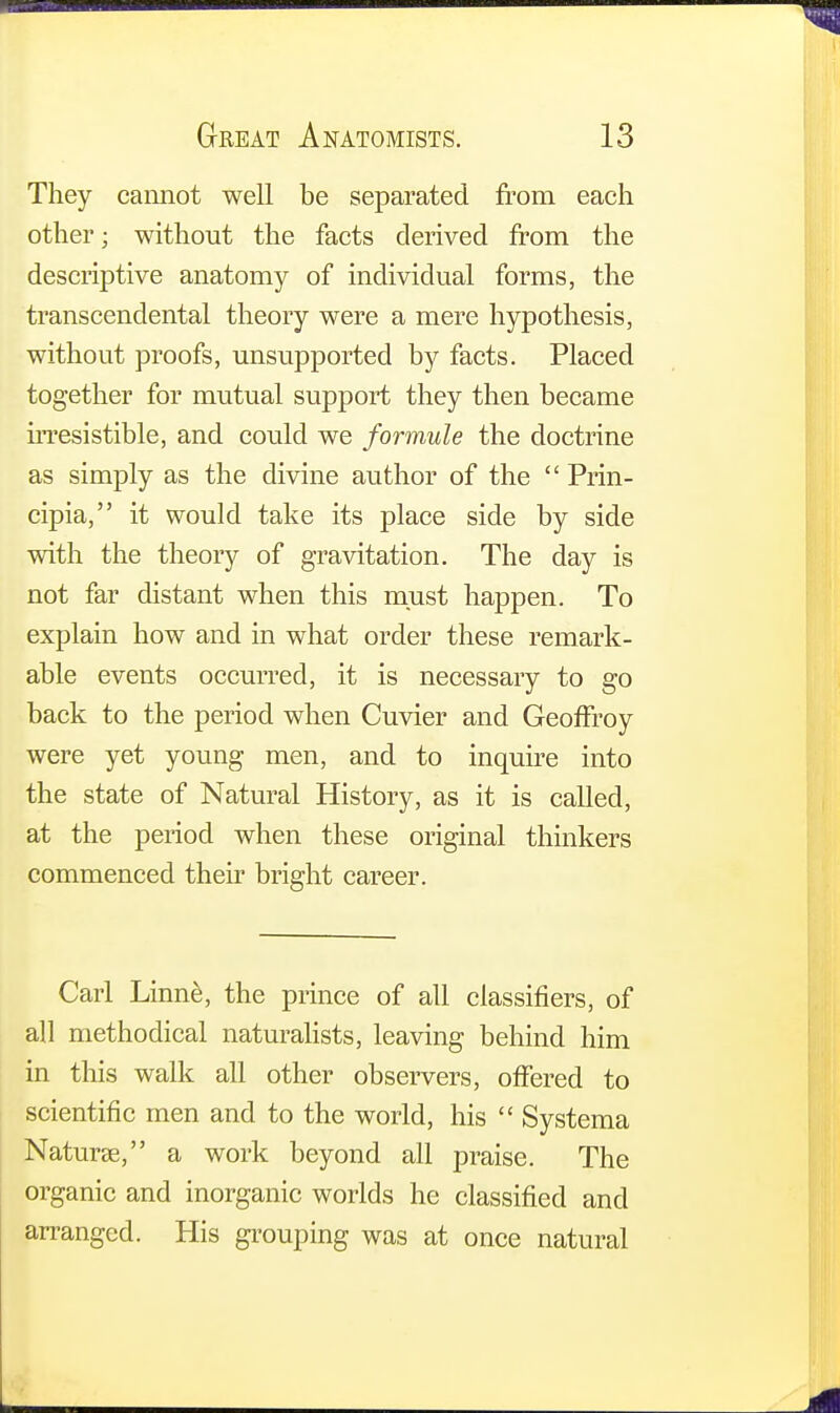 They cannot well be separated from each other; without the facts derived from the descriptive anatomy of individual forms, the transcendental theory were a mere hypothesis, without proofs, unsupported by facts. Placed together for mutual support they then became irresistible, and could we formule the doctrine as simply as the divine author of the Prin- cipia, it would take its place side by side with the theory of gravitation. The day is not far distant when this must happen. To explain how and in what order these remark- able events occurred, it is necessary to go back to the period when Cuvier and Geoffroy were yet young men, and to inquire into the state of Natural History, as it is called, at the period when these original thinkers commenced their bright career. Carl Linne, the prince of all classifiers, of all methodical naturalists, leaving behind him in this walk all other observers, offered to scientific men and to the world, his Systema Naturae, a work beyond all praise. The organic and inorganic worlds he classified and arranged. His grouping was at once natural