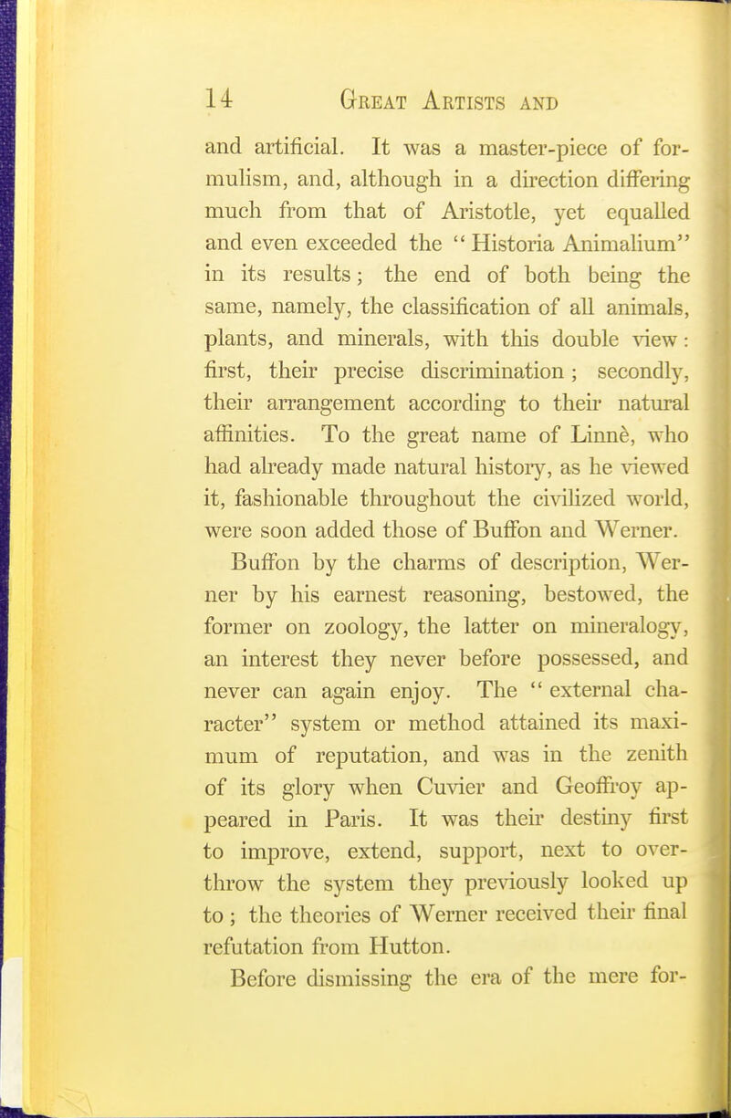 and artificial. It was a master-piece of for- mulism, and, although in a direction differing much from that of Aristotle, yet equalled and even exceeded the  Historia Animalium in its results; the end of both being the same, namely, the classification of all animals, plants, and minerals, with this double view: first, their precise discrimination; secondly, their arrangement according to their natural affinities. To the great name of Linne, who had already made natural history, as he viewed it, fashionable throughout the civilized world, were soon added those of Buffon and Werner. Buffon by the charms of description, Wer- ner by his earnest reasoning, bestowed, the former on zoology, the latter on mineralogy, an interest they never before possessed, and never can again enjoy. The  external cha- racter system or method attained its maxi- mum of reputation, and was in the zenith of its glory when Cuvier and GeofFroy ap- peared in Paris. It was their destiny first to improve, extend, support, next to over- throw the system they previously looked up to ; the theories of Werner received their final refutation from Hutton. Before dismissing the era of the mere for-