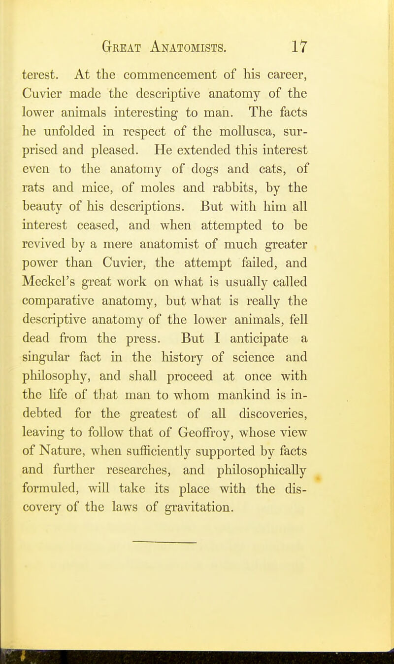 terest. At the commencement of his career, Cuvier made the descriptive anatomy of the lower animals interesting to man. The facts he unfolded in respect of the mollusca, sur- prised and pleased. He extended this interest even to the anatomy of dogs and cats, of rats and mice, of moles and rabbits, by the beauty of his descriptions. But with him all interest ceased, and when attempted to be revived by a mere anatomist of much greater power than Cuvier, the attempt failed, and Meckel's great work on what is usually called comparative anatomy, but what is really the descriptive anatomy of the lower animals, fell dead from the press. But I anticipate a singular fact in the history of science and philosophy, and shall proceed at once with the life of that man to whom mankind is in- debted for the greatest of all discoveries, leaving to follow that of Geoffroy, whose view of Nature, when sufficiently supported by facts and further researches, and philosophically formuled, will take its place with the dis- covery of the laws of gravitation.