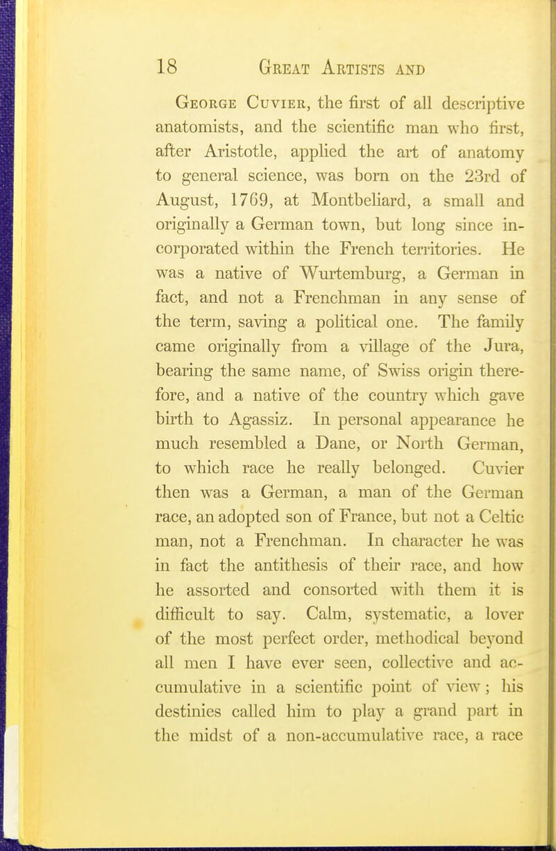 George Cuvier, the first of all descriptive anatomists, and the scientific man who first, after Aristotle, applied the art of anatomy to general science, was born on the 23rd of August, 1769, at Montbeliard, a small and originally a German town, but long since in- corporated within the French territories. He was a native of Wurtemburg, a German in fact, and not a Frenchman in any sense of the term, saving a political one. The family came originally from a village of the Jura, bearing the same name, of Swiss origin there- fore, and a native of the country which gave birth to Agassiz. In personal appearance he much resembled a Dane, or North German, to which race he really belonged. Cuvier then was a German, a man of the German race, an adopted son of France, but not a Celtic man, not a Frenchman. In character he was in fact the antithesis of their race, and how he assorted and consorted with them it is difficult to say. Calm, systematic, a lover of the most perfect order, methodical beyond all men I have ever seen, collective and ac- cumulative in a scientific point of view; his destinies called him to play a grand part in the midst of a non-accumulative race, a race