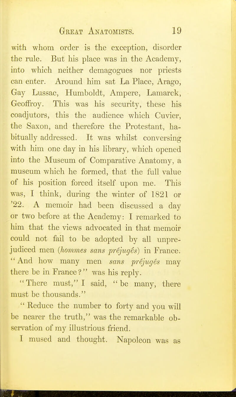 with whom order is the exception, disorder the rule. But his place was in the Academy, into which neither demagogues nor priests can enter. Around him sat La Place, Arago, Gay Lussac, Humboldt, Ampere, Lamarck, Geoffroy. This was his security, these his coadjutors, this the audience which Cuvier, the Saxon, and therefore the Protestant, ha- bitually addressed. It was whilst conversing with him one day in his library, which opened into the Museum of Comparative Anatomy, a museum which he formed, that the full value of his position forced itself upon me. This was, I think, during the winter of 1821 or '22. A memoir had been discussed a day or two before at the Academy: I remarked to him that the views advocated in that memoir could not fail to be adopted by all unpre- judiced men (hommes sans pr&juges) in France. And how many men sans prejuges may there be in France? was his reply.  There must, I said,  be many, there must be thousands.  Reduce the number to forty and you will be nearer the truth, was the remarkable ob- servation of my illustrious friend. I mused and thought. Napoleon was as