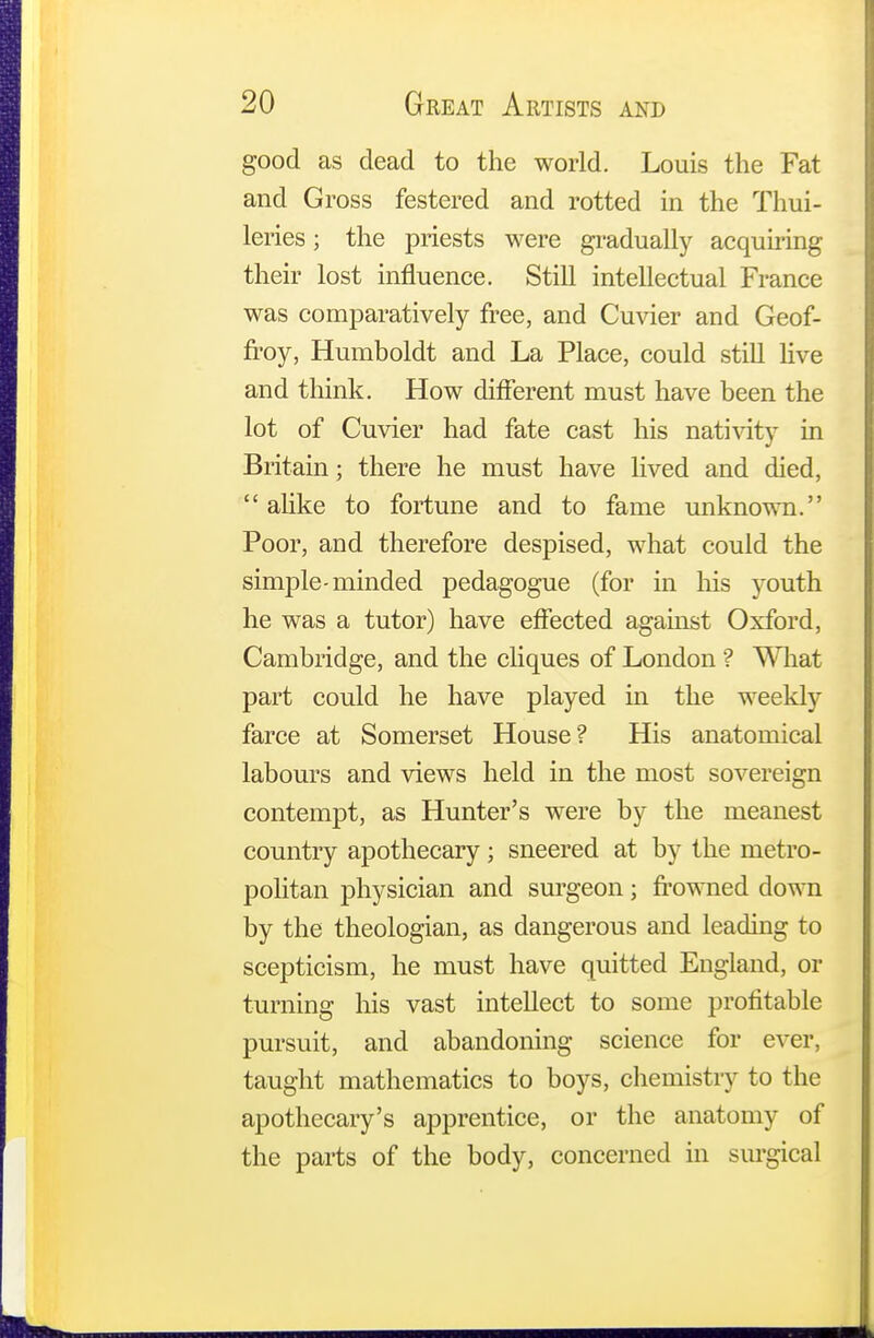 good as dead to the world. Louis the Fat and Gross festered and rotted in the Thui- leries; the priests were gradually acquiring their lost influence. Still intellectual France was comparatively free, and Cuvier and Geof- froy, Humboldt and La Place, could still live and think. How different must have been the lot of Cuvier had fate cast his nativity in Britain; there he must have lived and died,  alike to fortune and to fame unknown. Poor, and therefore despised, what could the simple-minded pedagogue (for in his youth he was a tutor) have effected against Oxford, Cambridge, and the cliques of London ? What part could he have played in the weekly farce at Somerset House? His anatomical labours and views held in the most sovereign contempt, as Hunter's were by the meanest country apothecary; sneered at by the metro- politan physician and surgeon; frowned down by the theologian, as dangerous and leading to scepticism, he must have quitted England, or turning his vast intellect to some profitable pursuit, and abandoning science for ever, taught mathematics to boys, chemistry to the apothecary's apprentice, or the anatomy of the parts of the body, concerned in surgical