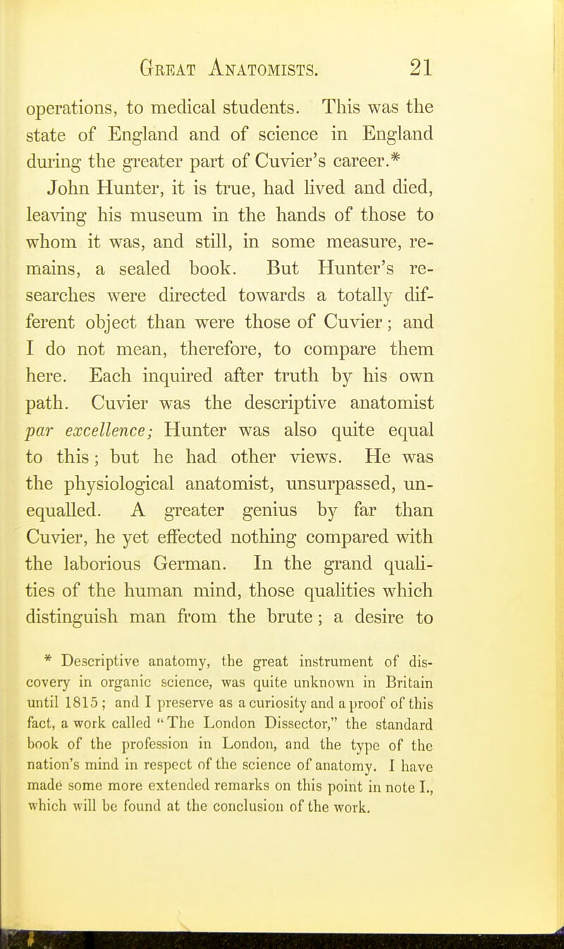 operations, to medical students. This was the state of England and of science in England during the greater part of Cuvier's career.* John Hunter, it is true, had lived and died, leaving his museum in the hands of those to whom it was, and still, in some measure, re- mains, a sealed book. But Hunter's re- searches were directed towards a totally dif- ferent object than were those of Cuvier; and I do not mean, therefore, to compare them here. Each inquired after truth by his own path. Cuvier was the descriptive anatomist par excellence; Hunter was also quite equal to this; but he had other views. He was the physiological anatomist, unsurpassed, un- equalled. A greater genius by far than Cuvier, he yet effected nothing compared with the laborious German. In the grand quali- ties of the human mind, those qualities which distinguish man from the brute; a desire to * Descriptive anatomy, the great instrument of dis- covery in organic science, was quite unknown in Britain until 1815 ; and I preserve as a curiosity and a proof of this fact, a work called The London Dissector, the standard book of the profession in London, and the type of the nation's mind in respect of the science of anatomy. I have made some more extended remarks on this point in note I., which will be found at the conclusion of the work.
