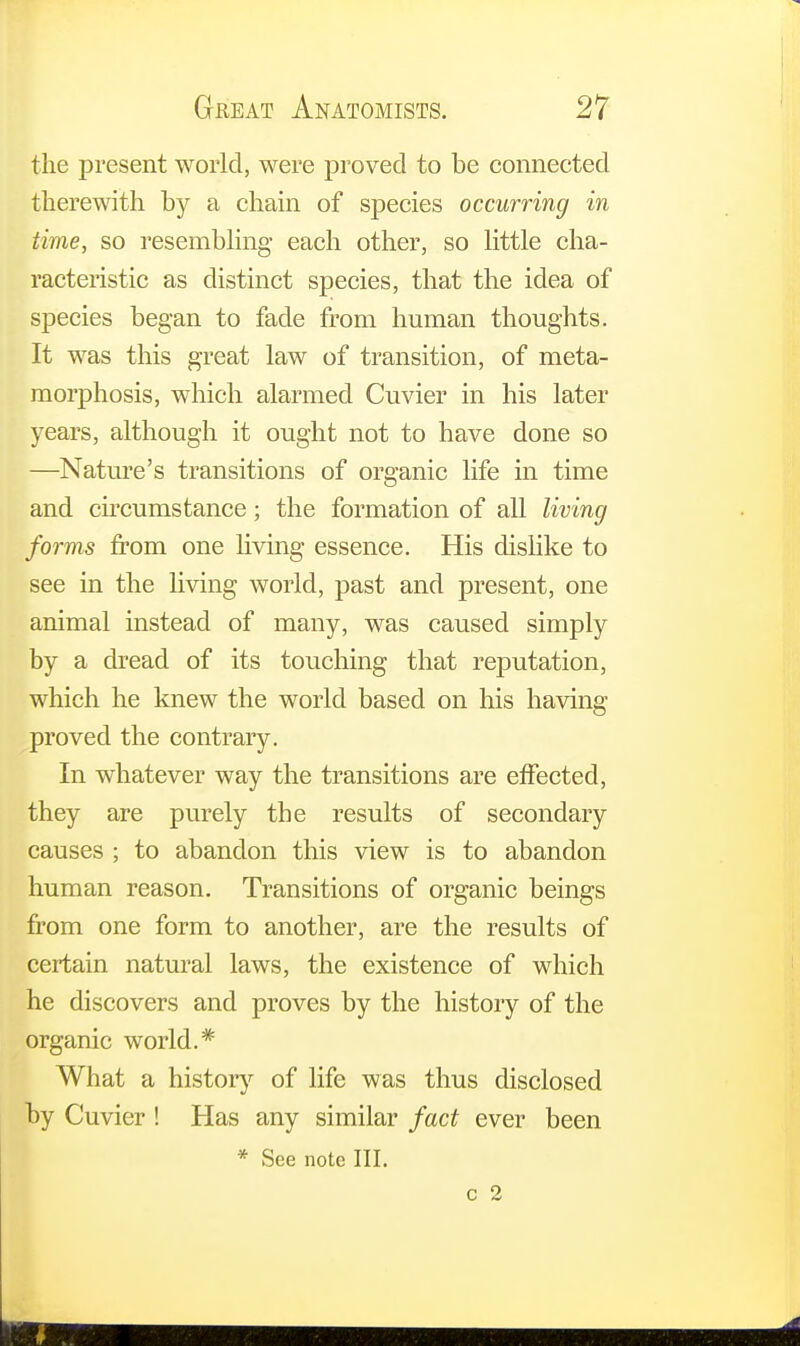 the present world, were proved to be connected therewith by a chain of species occurring in time, so resembling each other, so little cha- racteristic as distinct species, that the idea of species began to fade from human thoughts. It was this great law of transition, of meta- morphosis, which alarmed Cuvier in his later years, although it ought not to have done so —Nature's transitions of organic life in time and circumstance; the formation of all living forms from one living essence. His dislike to see in the living world, past and present, one animal instead of many, was caused simply by a dread of its touching that reputation, which he knew the world based on his having proved the contrary. In whatever way the transitions are effected, they are purely the results of secondary causes ; to abandon this view is to abandon human reason. Transitions of organic beings from one form to another, are the results of certain natural laws, the existence of which he discovers and proves by the history of the organic world.* What a history of life was thus disclosed by Cuvier ! Has any similar fact ever been * See note III.