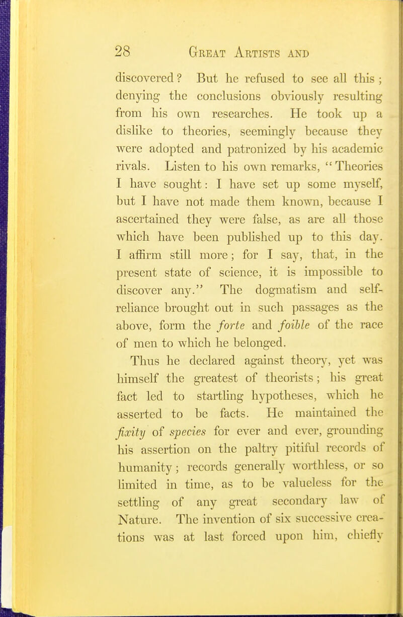 discovered ? But he refused to see all this ; denying the conclusions obviously resulting from his own researches. He took up a dislike to theories, seemingly because they were adopted and patronized by his academic rivals. Listen to his own remarks, Theories I have sought: I have set up some myself, but I have not made them known, because I ascertained they were false, as are all those which have been published up to this day. I affirm still more; for I say, that, in the present state of science, it is impossible to discover any. The dogmatism and self- reliance brought out in such passages as the above, form the forte and foible of the race of men to which he belonged. Thus he declared against theory, yet was himself the greatest of theorists; his great fact led to startling hypotheses, which he asserted to be facts. He maintained the fixity' of species for ever and ever, grounding his assertion on the paltry pitiful records of humanity; records generally worthless, or so limited in time, as to be valueless for the settling of any great secondary law of Nature. The invention of six successive crea- tions was at last forced upon him, chiefly