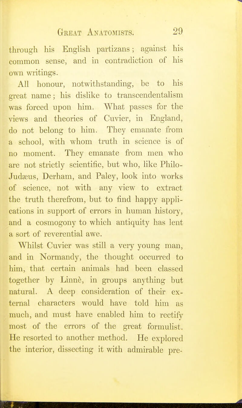 through his English partizans; against his common sense, and in contradiction of his own writings. All honour, notwithstanding, be to his great name; his dislike to transcendentalism was forced upon him. What passes for the views and theories of Cuvier, in England, do not belong to him. They emanate from a school, with whom truth in science is of no moment. They emanate from men who are not strictly scientific, but who, like Philo- Judseus, Derham, and Paley, look into works of science, not with any view to extract the truth therefrom, but to find happy appli- cations in support of errors in human history, and a cosmogony to which antiquity has lent a sort of reverential awe. Whilst Cuvier was still a very young man, and in Normandy, the thought occurred to him, that certain animals had been classed together by Linne, in groups anything but natural. A deep consideration of their ex- ternal characters would have told him as much, and must have enabled him to rectify most of the errors of the great formulist. He resorted to another method. He explored the interior, dissecting it with admirable pre-