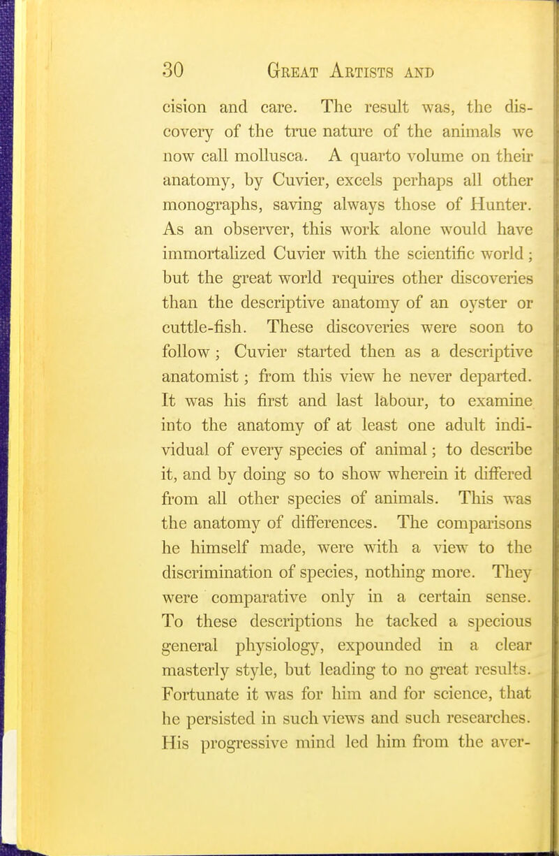 cision and care. The result was, the dis- covery of the true nature of the animals we now call mollusca. A quarto volume on their anatomy, by Cuvier, excels perhaps all other monographs, saving always those of Hunter. As an observer, this work alone would have immortalized Cuvier with the scientific world; but the great world requires other discoveries than the descriptive anatomy of an oyster or cuttle-fish. These discoveries were soon to follow ; Cuvier started then as a descriptive anatomist; from this view he never departed. It was his first and last labour, to examine into the anatomy of at least one adult indi- vidual of every species of animal; to describe it, and by doing so to show wherein it differed from all other species of animals. This was the anatomy of differences. The comparisons he himself made, were with a view to the discrimination of species, nothing more. They were comparative only in a certain sense. To these descriptions he tacked a specious general physiology, expounded in a clear masterly style, but leading to no great results. Fortunate it was for him and for science, that he persisted in such views and such researches. His progressive mind led him from the aver-