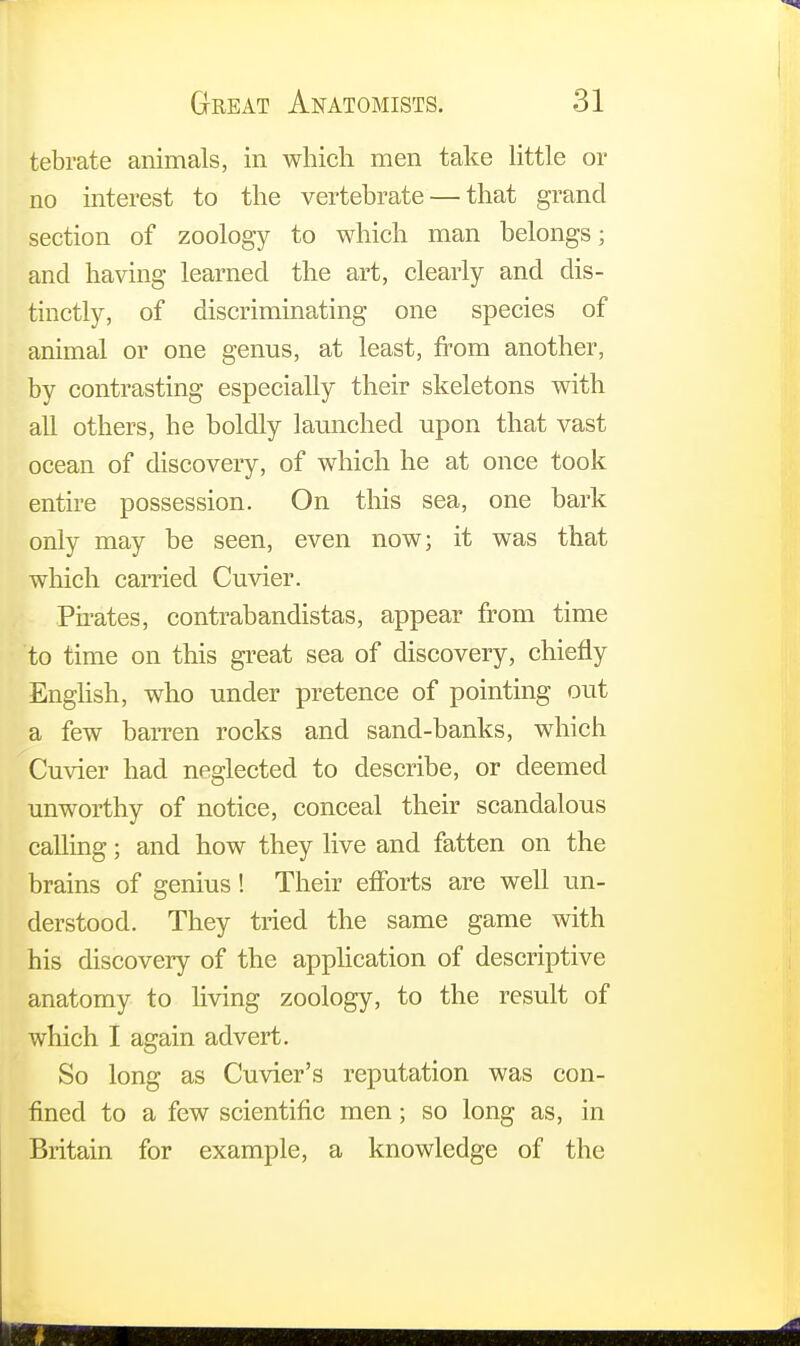 tebrate animals, in which men take little or no interest to the vertebrate — that grand section of zoology to which man belongs; and having learned the art, clearly and dis- tinctly, of discriminating one species of animal or one genus, at least, from another, by contrasting especially their skeletons with all others, he boldly launched upon that vast ocean of discovery, of which he at once took entire possession. On this sea, one bark only may be seen, even now; it was that which carried Cuvier. Pirates, contrabandistas, appear from time to time on this great sea of discovery, chiefly English, who under pretence of pointing out a few barren rocks and sand-banks, which Cuvier had neglected to describe, or deemed unworthy of notice, conceal their scandalous calling; and how they live and fatten on the brains of genius! Their efforts are well un- derstood. They tried the same game with his discovery of the application of descriptive anatomy to living zoology, to the result of which I again advert. So long as Cuvier's reputation was con- fined to a few scientific men; so long as, in Britain for example, a knowledge of the i :