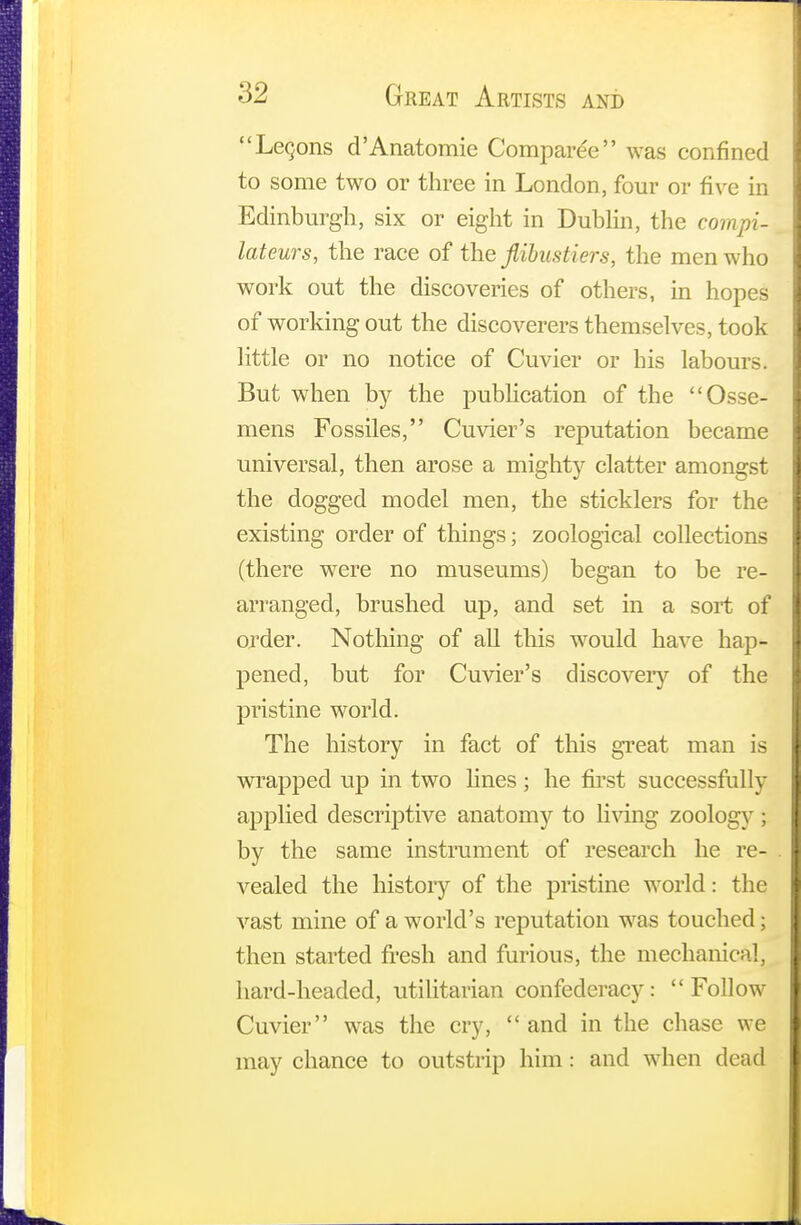 Leqons d'Anatomie Comparee was confined to some two or three in London, four or five in Edinburgh, six or eight in Dublin, the compi- lateurs, the race of the flibustiers, the men who work out the discoveries of others, in hopes of working out the discoverers themselves, took little or no notice of Cuvier or his labours. But when by the publication of the Osse- mens Fossiles, Cuvier's reputation became universal, then arose a mighty clatter amongst the dogged model men, the sticklers for the existing order of things; zoological collections (there were no museums) began to be re- arranged, brushed up, and set in a sort of order. Nothing of all this would have hap- pened, but for Cuvier's discovery of the pristine world. The history in fact of this great man is wrapped up in two lines; he first successfully applied descriptive anatomy to living zoology; by the same instrument of research he re- vealed the history of the pristine world: the vast mine of a world's reputation was touched ; then started fresh and furious, the mechanical, hard-headed, utilitarian confederacy: Follow Cuvier was the cry,  and in the chase we may chance to outstrip him: and when dead