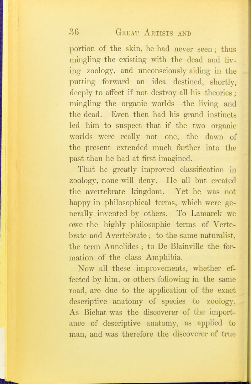 portion of the skin, he had never seen; thus mingling the existing with the dead and liv- ing zoology, and unconsciously aiding in the putting forward an idea destined, shortly, deeply to affect if not destroy all his theories ; mingling the organic worlds—the living and the dead. Even then had his grand instincts led him to suspect that if the two organic worlds were really not one, the dawn of the present extended much farther into the past than he had at first imagined. That he greatly improved classification in zoology, none will deny. He all but created the avertebrate kingdom. Yet he was not happy in philosophical terms, which were ge- nerally invented by others. To Lamarck we owe the highly philosophic terms of Verte- brate and Avertebrate ; to the same naturalist, the term Annelides ; to De Blainville the for- mation of the class Amphibia. Now all these improvements, whether ef- fected by him, or others following in the same road, are due to the application of the exact descriptive anatomy of species to zoology. As Bichat was the discoverer of the import- ance of descriptive anatomy, as applied to man, and was therefore the discoverer of true