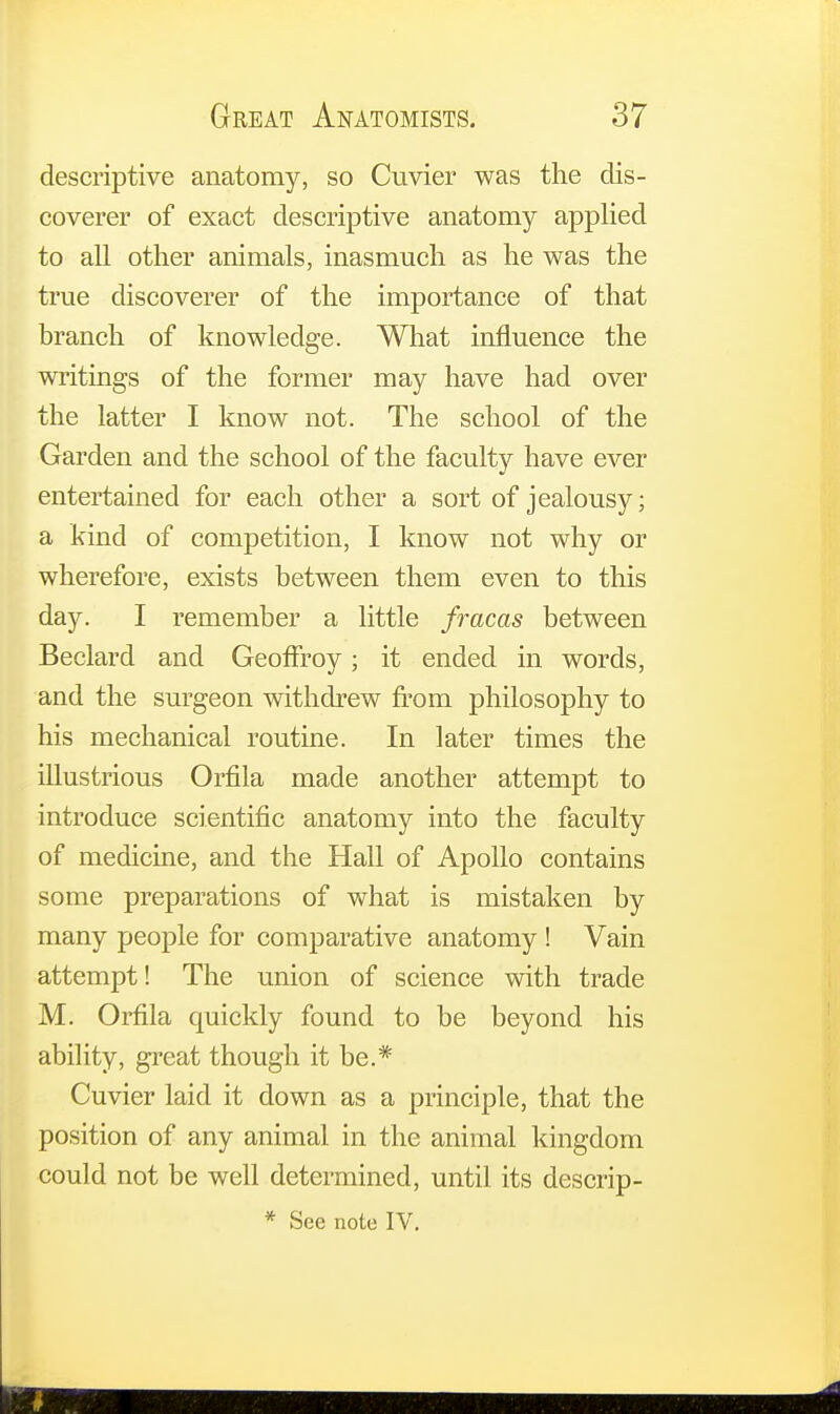 descriptive anatomy, so Cuvier was the dis- coverer of exact descriptive anatomy applied to all other animals, inasmuch as he was the true discoverer of the importance of that branch of knowledge. What influence the writings of the former may have had over the latter I know not. The school of the Garden and the school of the faculty have ever entertained for each other a sort of jealousy; a kind of competition, I know not why or wherefore, exists between them even to this day. I remember a little fracas between Beclard and Geoffroy; it ended in words, and the surgeon withdrew from philosophy to his mechanical routine. In later times the illustrious Orfila made another attempt to introduce scientific anatomy into the faculty of medicine, and the Hall of Apollo contains some preparations of what is mistaken by many people for comparative anatomy ! Vain attempt! The union of science with trade M. Orfila quickly found to be beyond his ability, great though it be.* Cuvier laid it down as a principle, that the position of any animal in the animal kingdom could not be well determined, until its descrip-