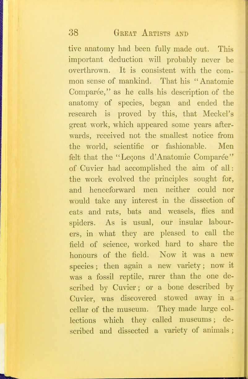 tive anatomy had been fully made out. This important deduction will probably never be overthrown. It is consistent with the com- mon sense of mankind. That his  Anatomie Comparee, as he calls his description of the anatomy of species, began and ended the research is proved by this, that Meckel's great work, which appeared some years after- wards, received not the smallest notice from the world, scientific or fashionable. Men felt that the Legons d'Anatomie Comparee of Cuvier had accomplished the aim of all: the work evolved the principles sought for, and henceforward men neither could nor would take any interest in the dissection of cats and rats, bats and weasels, flies and spiders. As is usual, our insular labour- ers, in what they are pleased to call the field of science, worked hard to share the honours of the field. Now it was a new species; then again a new variety; now it was a fossil reptile, rarer than the one de- scribed by Cuvier; or a bone described by Cuvier, was discovered stowed away in a cellar of the museum. They made large col- lections which they called museums; de- scribed and dissected a variety of animals ;