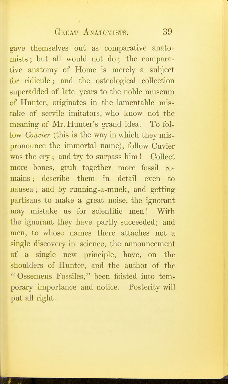 gave themselves out as comparative anato- mists ; but all would not do; the compara- tive anatomy of Home is merely a subject for ridicule; and the osteological collection superadded of late years to the noble museum of Hunter, originates in the lamentable mis- take of servile imitators, who know not the meaning of Mr. Hunter's grand idea. To fol- low Couvier (this is the way in which they mis- pronounce the immortal name), follow Cuvier was the cry; and try to surpass him! Collect more bones, grub together more fossil re- mains ; describe them in detail even to nausea; and by running-a-muck, and getting partisans to make a great noise, the ignorant may mistake us for scientific men! With the ignorant they have partly succeeded; and men, to whose names there attaches not a single discovery in science, the announcement of a single new principle, have, on the shoulders of Hunter, and the author of the Ossemens Fossiles, been foisted into tem- porary importance and notice. Posterity will put all right.