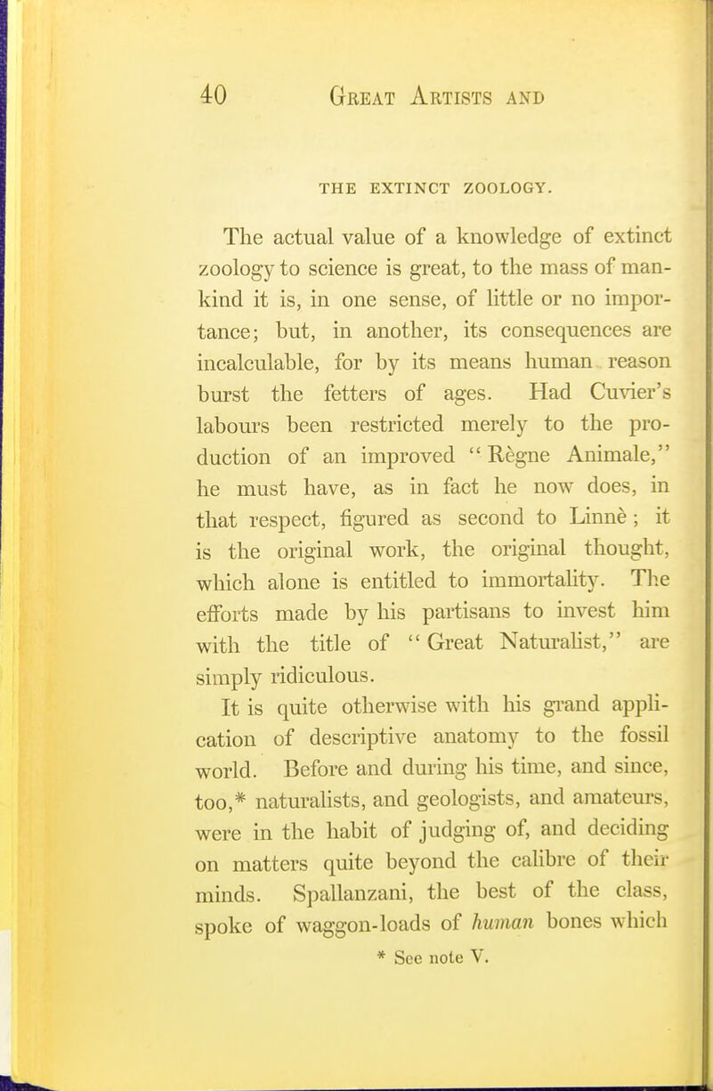 THE EXTINCT ZOOLOGY. The actual value of a knowledge of extinct zoology to science is great, to the mass of man- kind it is, in one sense, of little or no impor- tance; but, in another, its consequences are incalculable, for by its means human reason burst the fetters of ages. Had Cuvier's labours been restricted merely to the pro- duction of an improved  Regne Animale, he must have, as in fact he now does, in that respect, figured as second to Linne ; it is the original work, the original thought, which alone is entitled to immortality. The efforts made by his partisans to invest him with the title of  Great Naturalist, are simply ridiculous. It is quite otherwise with his grand appli- cation of descriptive anatomy to the fossil world. Before and during Ins time, and since, too,* naturalists, and geologists, and amateurs, were in the habit of judging of, and deciding on matters quite beyond the calibre of their minds. Spallanzani, the best of the class, spoke of waggon-loads of human bones w hich