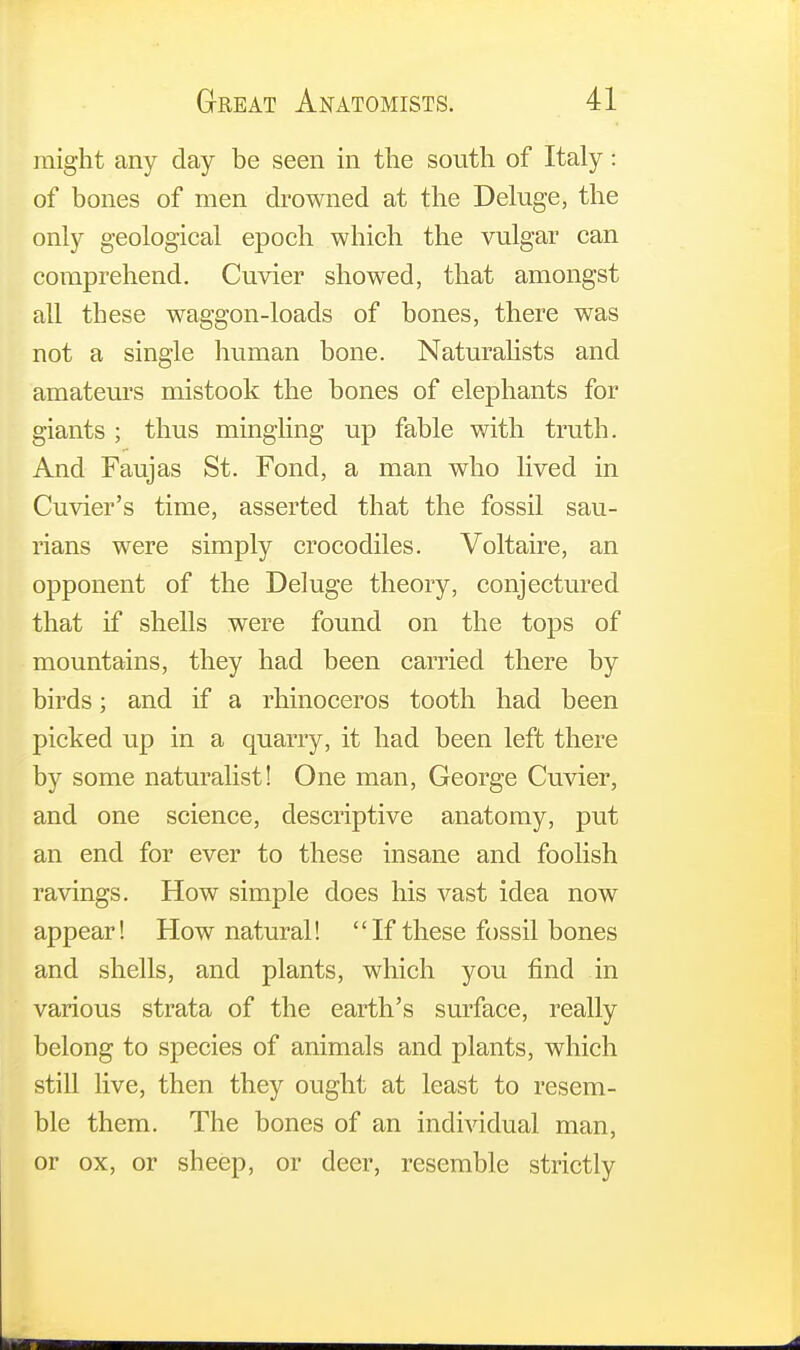 might any day be seen in the south of Italy: of bones of men drowned at the Deluge, the only geological epoch which the vulgar can comprehend. Cuvier showed, that amongst all these waggon-loads of bones, there was not a single human bone. Naturalists and amateurs mistook the bones of elephants for giants ; thus mingling up fable with truth. And Faujas St. Fond, a man who lived in Cuvier's time, asserted that the fossil sau- rians were simply crocodiles. Voltaire, an opponent of the Deluge theory, conjectured that if shells were found on the tops of mountains, they had been carried there by birds; and if a rhinoceros tooth had been picked up in a quarry, it had been left there by some naturalist! One man, George Cuvier, and one science, descriptive anatomy, put an end for ever to these insane and foolish ravings. How simple does his vast idea now appear! How natural!  If these fossil bones and shells, and plants, which you find in various strata of the earth's surface, really belong to species of animals and plants, which still live, then they ought at least to resem- ble them. The bones of an individual man, or ox, or sheep, or deer, resemble strictly