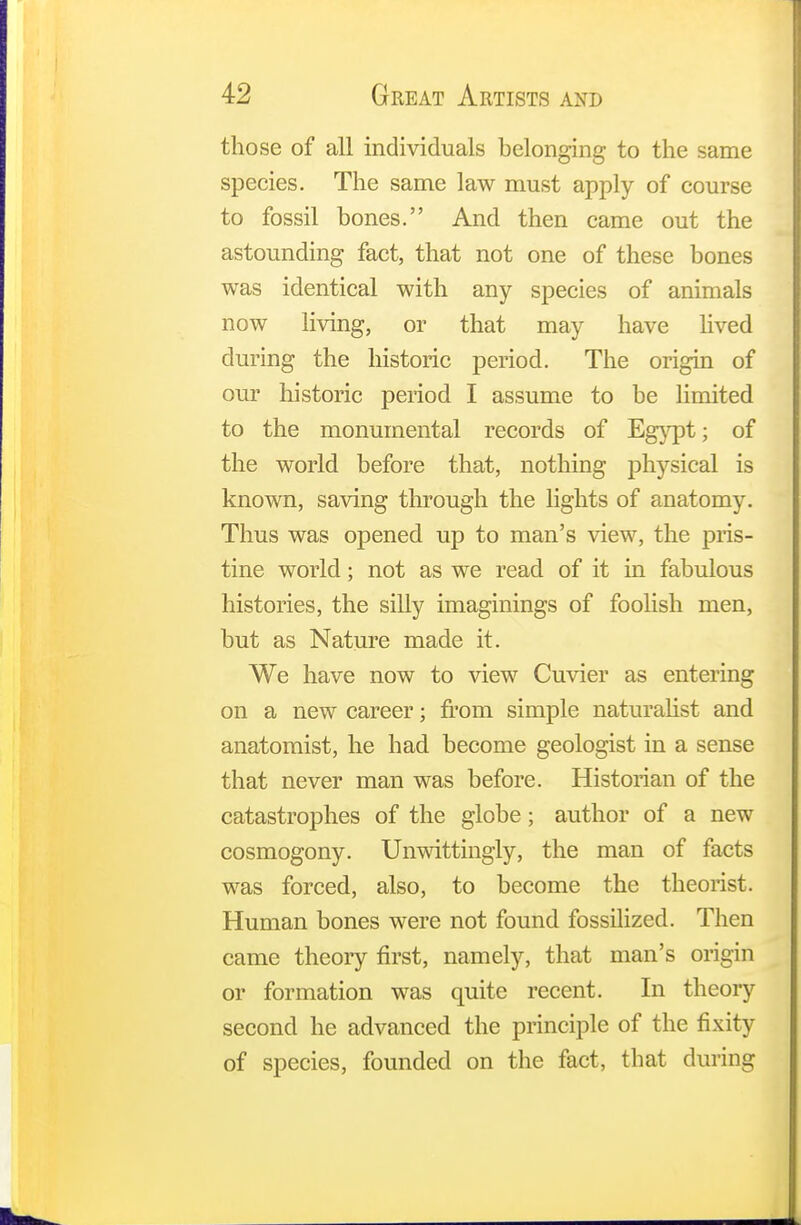 those of all individuals belonging to the same species. The same law must apply of course to fossil bones. And then came out the astounding fact, that not one of these bones was identical with any species of animals now living, or that may have lived during the historic period. The origin of our historic period I assume to be limited to the monumental records of Egypt; of the world before that, nothing physical is known, saving through the lights of anatomy. Thus was opened up to man's view, the pris- tine world; not as we read of it in fabulous histories, the silly imaginings of foolish men, but as Nature made it. We have now to view Cuvier as entering on a new career; from simple naturalist and anatomist, he had become geologist in a sense that never man was before. Historian of the catastrophes of the globe; author of a new cosmogony. Unwittingly, the man of facts was forced, also, to become the theorist. Human bones were not found fossilized. Then came theory first, namely, that man's origin or formation was quite recent. In theory second he advanced the principle of the fixity of species, founded on the fact, that during