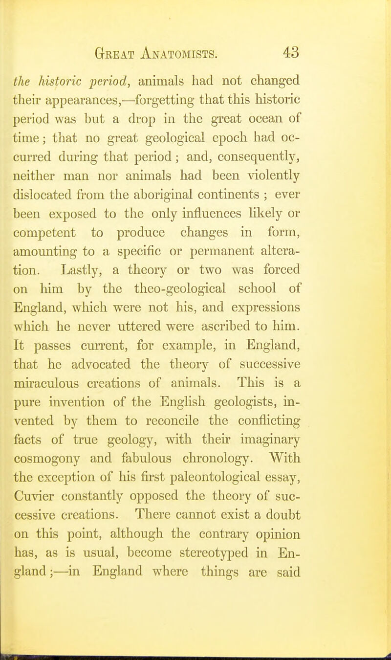 the historic period, animals had not changed their appearances,—forgetting that this historic period was but a drop in the great ocean of time; that no great geological epoch had oc- curred during that period ; and, consequently, neither man nor animals had been violently dislocated from the aboriginal continents ; ever been exposed to the only influences likely or competent to produce changes in form, amounting to a specific or permanent altera- tion. Lastly, a theory or two was forced on him by the theo-geological school of England, which were not his, and expressions which he never uttered were ascribed to him. It passes current, for example, in England, that he advocated the theory of successive miraculous creations of animals. This is a pure invention of the English geologists, in- vented by them to reconcile the conflicting facts of true geology, with their imaginary cosmogony and fabulous chronology. With the exception of his first paleontological essay, Cuvier constantly opposed the theory of suc- cessive creations. There cannot exist a doubt on this point, although the contrary opinion has, as is usual, become stereotyped in En- gland;—in England where things are said