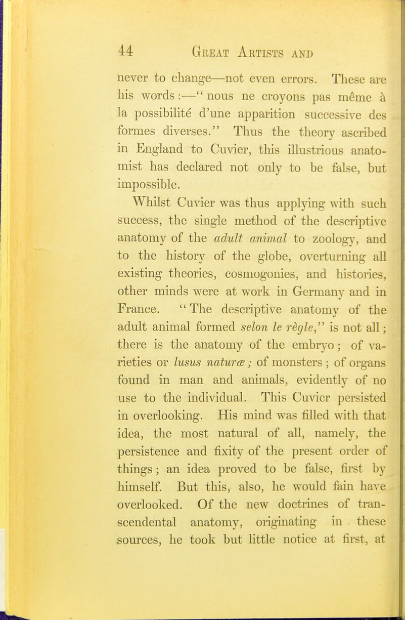 never to change—not even errors. These are his words:— nous ne croyons pas meme a la possibility d'une apparition successive des formes diverses. Thus the theory ascribed in England to Cuvier, this illustrious anato- mist has declared not only to be false, but impossible. Whilst Cuvier was thus applying with such success, the single method of the descriptive anatomy of the adult animal to zoology, and to the history of the globe, overturning all existing theories, cosmogonies, and histories, other minds were at work in Germany and in France.  The descriptive anatomy of the adult animal formed selon le rdgle, is not all; there is the anatomy of the embryo; of va- rieties or lusus nature; of monsters ; of organs found in man and animals, evidently of no use to the individual. This Cuvier persisted in overlooking. His mind was filled with that idea, the most natural of all, namely, the persistence and fixity of the present order of things ; an idea proved to be false, first by himself. But this, also, he would fain have overlooked. Of the new doctrines of tran- scendental anatomy, originating in these sources, he took but little notice at first, at