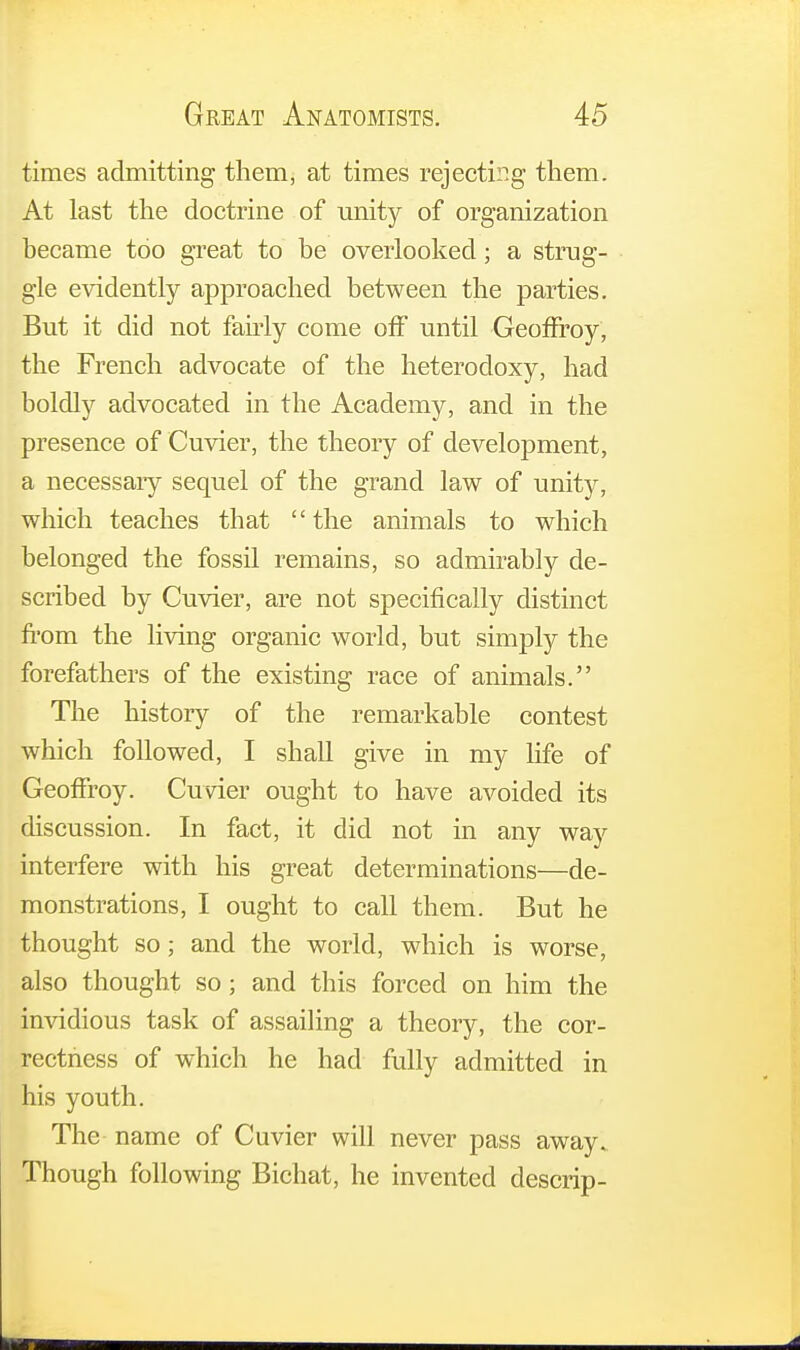 times admitting them, at times rejecting them. At last the doctrine of unity of organization became too great to be overlooked; a strug- gle evidently approached between the parties. But it did not fairly come off until Geoffroy, the French advocate of the heterodoxy, had boldly advocated in the Academy, and in the presence of Cuvier, the theory of development, a necessaiy sequel of the grand law of unity, which teaches that the animals to which belonged the fossil remains, so admirably de- scribed by Cuvier, are not specifically distinct from the living organic world, but simply the forefathers of the existing race of animals. The history of the remarkable contest which followed, I shall give in my life of Geoffroy. Cuvier ought to have avoided its discussion. In fact, it did not in any way interfere with his great determinations—de- monstrations, I ought to call them. But he thought so; and the world, which is worse, also thought so; and this forced on him the invidious task of assailing a theory, the cor- rectness of which he had fully admitted in his youth. The name of Cuvier will never pass away. Though following Bichat, he invented descrip-