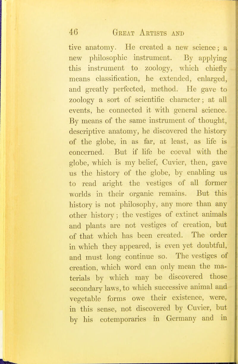 tive anatomy. He created a new science; a new philosophic instrument. By applying this instrument to zoology, which chiefly means classification, he extended, enlarged, and greatly perfected, method. He gave to zoology a sort of scientific character; at all events, he connected it with general science. By means of the same instrument of thought, descriptive anatomy, he discovered the history of the globe, in as far, at least, as life is concerned. But if life be coeval with the globe, which is my belief, Cuvier, then, gave us the history of the globe, by enabling us to read aright the vestiges of all former worlds in their organic remains. But this history is not philosophy, any more than any other history ; the vestiges of extinct animals and plants are not vestiges of creation, but of that which has been created. The order in which they appeared, is even yet doubtful, and must long continue so. The vestiges of creation, which word can only mean the ma- terials by which may be discovered those secondary laws, to which successive animal and vegetable forms owe their existence, were, in this sense, not discovered by Cuvier, but by his cotemporaries in Germany and in