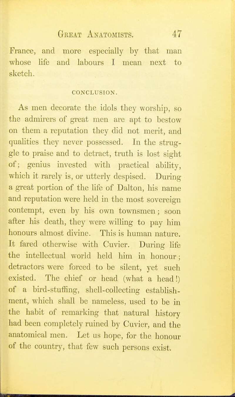 France, and more especially by that man whose life and labours I mean next to sketch. CONCLUSION. As men decorate the idols they worship, so the admirers of great men are apt to bestow on them a reputation they did not merit, and qualities they never possessed. In the strug- gle to praise and to detract, truth is lost sight of; genius invested with practical ability, which it rarely is, or utterly despised. During a great portion of the life of Dalton, his name and reputation were held in the most sovereign contempt, even by his own townsmen; soon after his death, they were willing to pay him honours almost divine. This is human nature. It fared otherwise with Cuvier. During life the intellectual world held him in honour; detractors were forced to be silent, yet such existed. The chief or head (what a head!) of a bird-stuffing, shell-collecting establish- ment, which shall be nameless, used to be in the habit of remarking that natural history had been completely ruined by Cuvier, and the anatomical men. Let us hope, for the honour of the country, that few such persons exist.