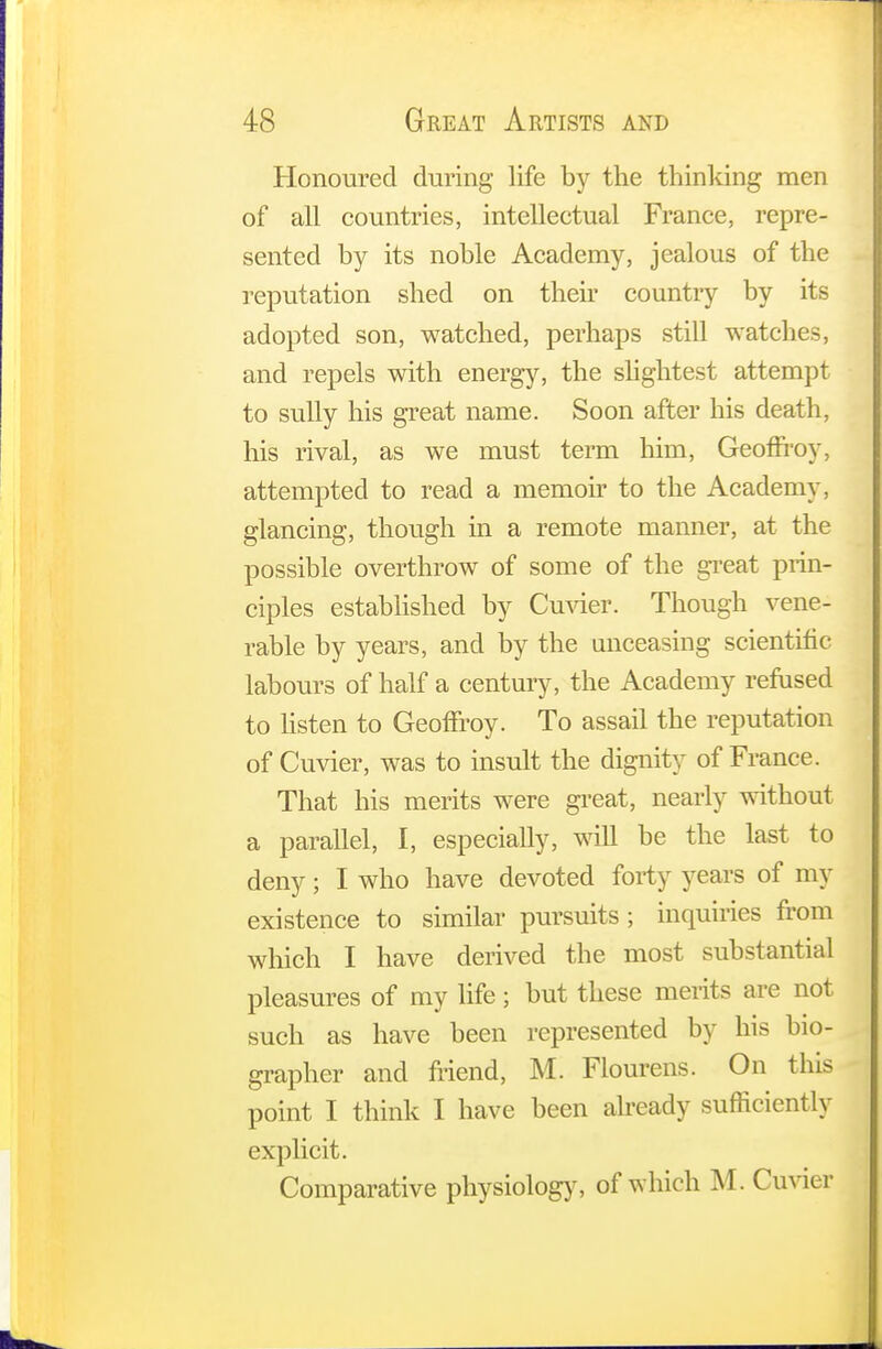 Honoured during life by the thinking men of all countries, intellectual France, repre- sented by its noble Academy, jealous of the reputation shed on their country by its adopted son, watched, perhaps still watches, and repels with energy, the slightest attempt to sully his great name. Soon after his death, his rival, as we must term him, Geonroy, attempted to read a memoir to the Academy, glancing, though in a remote manner, at the possible overthrow of some of the great prin- ciples established by Cuvier. Though vene- rable by years, and by the unceasing scientific labours of half a century, the Academy refused to listen to Geonroy. To assail the reputation of Cuvier, was to insult the dignity of France. That his merits were great, nearly without a parallel, I, especially, will be the last to deny; I who have devoted forty years of my existence to similar pursuits; inquiries from which I have derived the most substantial pleasures of my life; but these merits are not such as have been represented by his bio- grapher and friend, M. Flourens. On this point I think I have been already sufficiently explicit. Comparative physiology, of which M. Cuvier