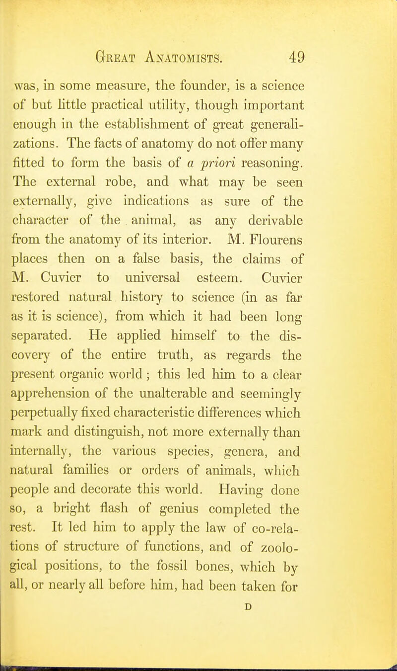 was, in some measure, the founder, is a science of but little practical utility, though important enough in the establishment of great generali- zations. The facts of anatomy do not offer many fitted to form the basis of a priori reasoning. The external robe, and what may be seen externally, give indications as sure of the character of the animal, as any derivable from the anatomy of its interior. M. Flourens places then on a false basis, the claims of M. Cuvier to universal esteem. Cuvier restored natural history to science (in as far as it is science), from which it had been long separated. He applied himself to the dis- covery of the entire truth, as regards the present organic world; this led him to a clear apprehension of the unalterable and seemingly perpetually fixed characteristic differences which mark and distinguish, not more externally than internally, the various species, genera, and natural families or orders of animals, which people and decorate this world. Having done so, a bright flash of genius completed the rest. It led him to apply the law of co-rela- tions of structure of functions, and of zoolo- gical positions, to the fossil bones, which by all, or nearly all before him, had been taken for D