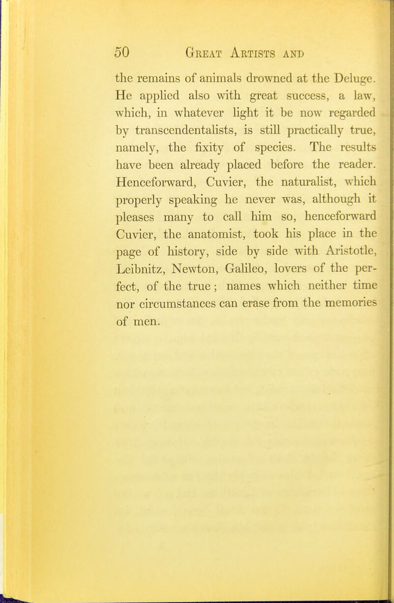 the remains of animals drowned at the Deluge. He applied also with great success, a law, which, in whatever light it be now regarded by transcendentalists, is still practically true, namely, the fixity of species. The results have been already placed before the reader. Henceforward, Cuvier, the naturalist, which properly speaking he never was, although it pleases many to call him so, henceforward Cuvier, the anatomist, took his place in the page of history, side by side with Aristotle, Leibnitz, Newton, Galileo, lovers of the per- fect, of the true; names which neither time nor circumstances can erase from the memories of men.
