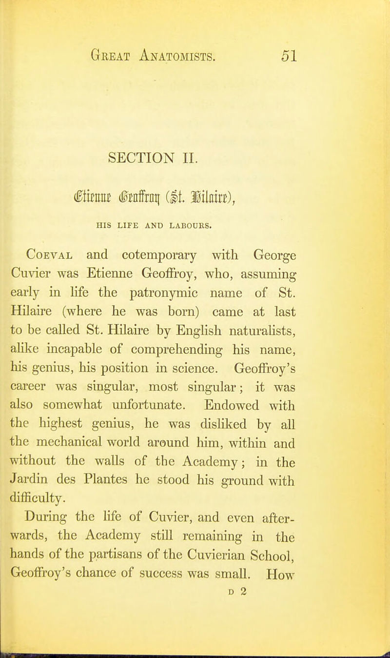 SECTION II. <0fait fraffrnq (It. Mam), HIS LIFE AND LABOURS. Coeval and cotemporary with George Cuvier was Etienne Geoffroy, who, assuming early in life the patronymic name of St. Hilaire (where he was born) came at last to be called St. Hilaire by English naturalists, alike incapable of comprehending his name, his genius, his position in science. Geoffrey's career was singular, most singular; it was also somewhat unfortunate. Endowed with the highest genius, he was disliked by all the mechanical world around him, within and without the walls of tbe Academy; in the Jardin des Plantes he stood his ground with difficulty. During the life of Cuvier, and even after- wards, the Academy still remaining in the hands of the partisans of the Cuvierian School, Geoffroy's chance of success was small. How