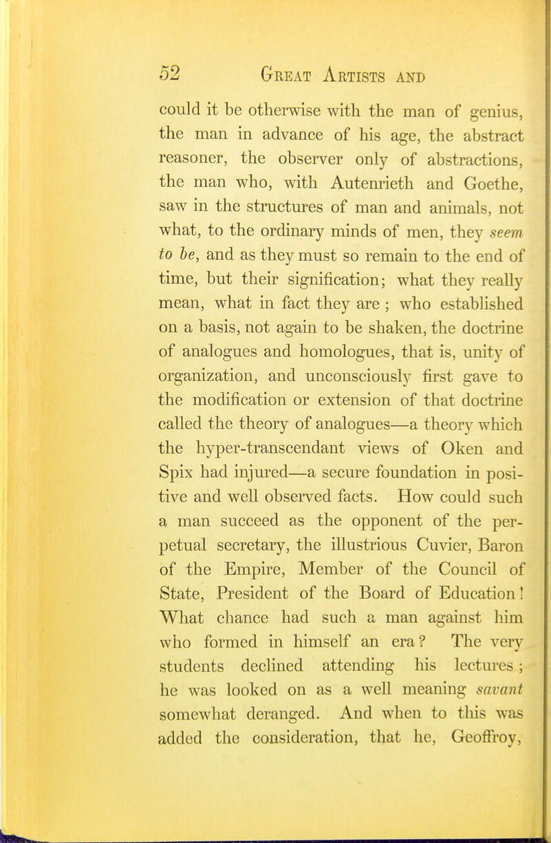 could it be otherwise with the man of genius, the man in advance of his age, the abstract reasoner, the observer only of abstractions, the man who, with Autenrieth and Goethe, saw in the structures of man and animals, not what, to the ordinary minds of men, they seem to be, and as they must so remain to the end of time, but their signification; what they really mean, what in fact they are ; who established on a basis, not again to be shaken, the doctrine of analogues and homologues, that is, unity of organization, and unconsciously first gave to the modification or extension of that doctrine called the theory of analogues—a theory which the hyper-transcendant views of Oken and Spix had injured—a secure foundation in posi- tive and well observed facts. How could such a man succeed as the opponent of the per- petual secretary, the illustrious Cuvier, Baron of the Empire, Member of the Council of State, President of the Board of Education! What chance had such a man against him who formed in himself an era? The very students declined attending his lectures; he was looked on as a well meaning savant somewhat deranged. And when to this was added the consideration, that he, GeofFroy,