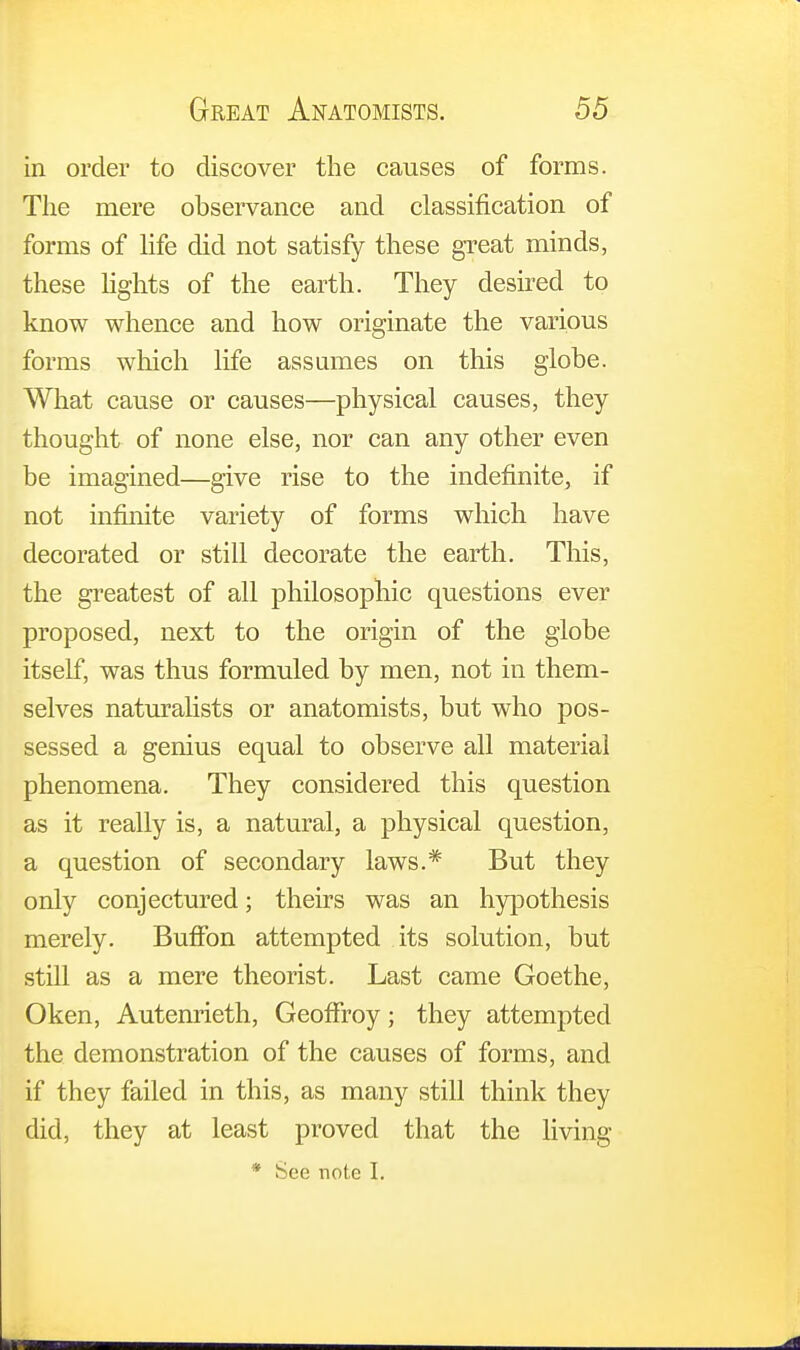 in order to discover the causes of forms. The mere observance and classification of forms of life did not satisfy these great minds, these lights of the earth. They desired to know whence and how originate the various forms which life assumes on this globe. What cause or causes—physical causes, they thought of none else, nor can any other even be imagined—give rise to the indefinite, if not infinite variety of forms which have decorated or still decorate the earth. This, the greatest of all philosophic questions ever proposed, next to the origin of the globe itself, was thus formuled by men, not in them- selves naturalists or anatomists, but who pos- sessed a genius equal to observe all material phenomena. They considered this question as it really is, a natural, a physical question, a question of secondary laws.* But they only conjectured; theirs was an hypothesis merely. Buffon attempted its solution, but still as a mere theorist. Last came Goethe, Oken, Autenrieth, GeofFroy; they attempted the demonstration of the causes of forms, and if they failed in this, as many still think they did, they at least proved that the living * See note I.