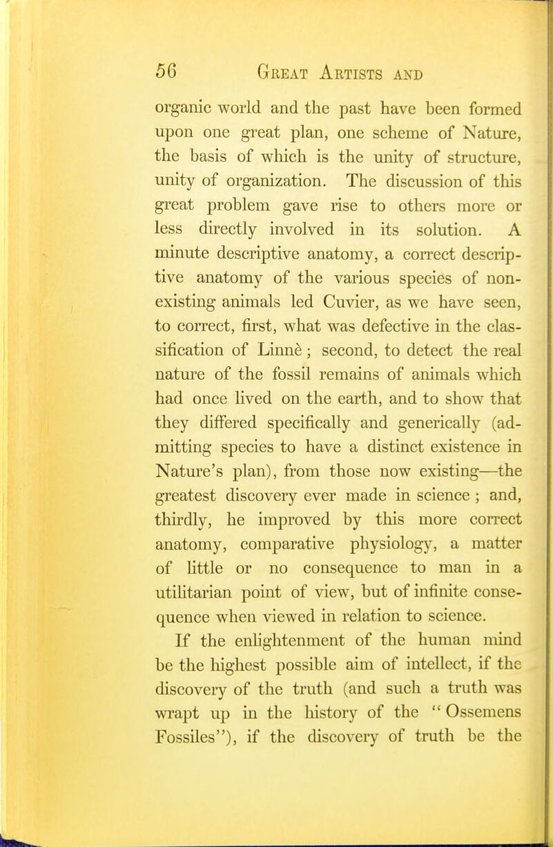 organic world and the past have been formed upon one great plan, one scheme of Nature, the basis of which is the unity of structure, unity of organization. The discussion of this great problem gave rise to others more or less directly involved in its solution. A minute descriptive anatomy, a correct descrip- tive anatomy of the various species of non- existing animals led Cuvier, as we have seen, to correct, first, what was defective in the clas- sification of Linne; second, to detect the real nature of the fossil remains of animals which had once lived on the earth, and to show that they differed specifically and generically (ad- mitting species to have a distinct existence in Nature's plan), from those now existing—the greatest discovery ever made in science ; and, thirdly, he improved by this more correct anatomy, comparative physiology, a matter of little or no consequence to man in a utilitarian point of view, but of infinite conse- quence when viewed in relation to science. If the enlightenment of the human mind be the highest possible aim of intellect, if the discovery of the truth (and such a truth was wrapt up in the history of the  Ossemens Fossiles), if the discovery of truth be the