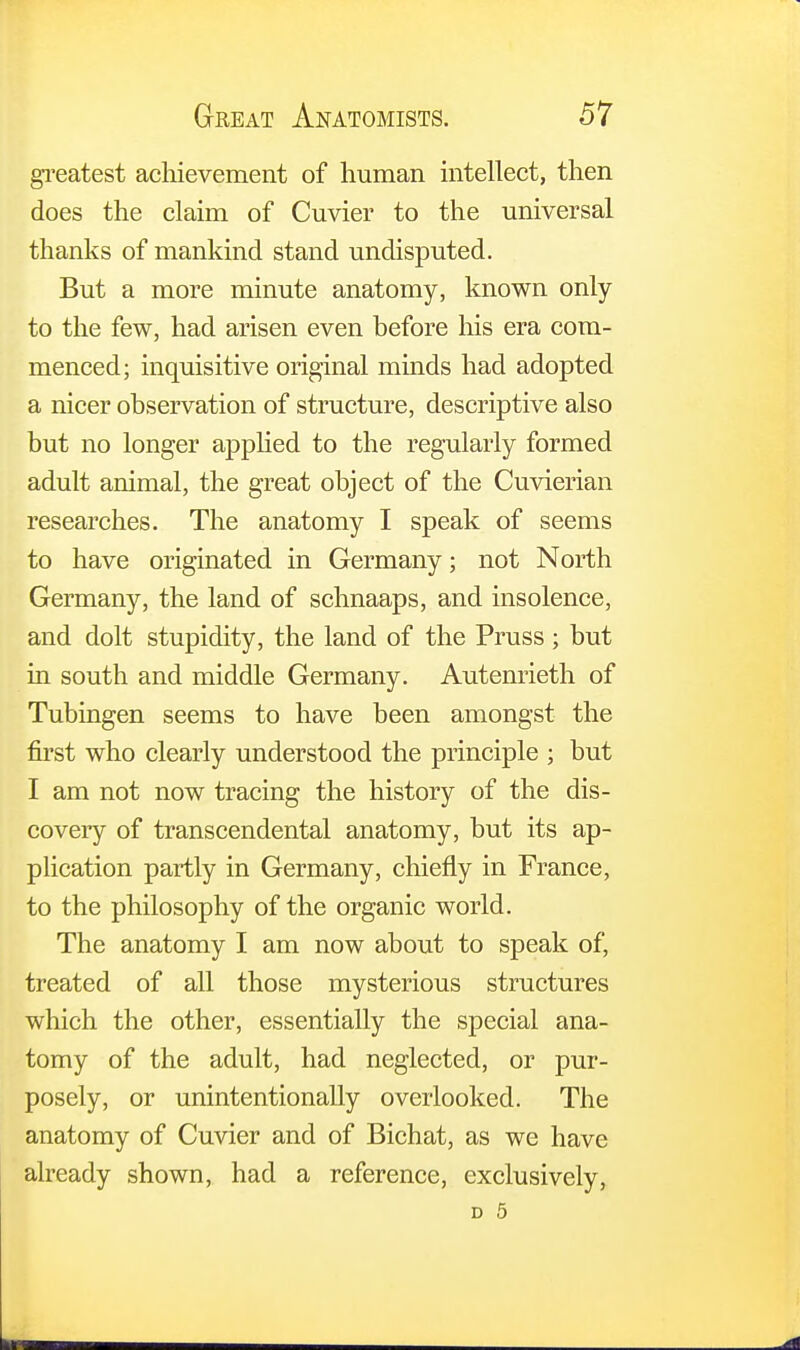 greatest achievement of human intellect, then does the claim of Cuvier to the universal thanks of mankind stand undisputed. But a more minute anatomy, known only to the few, had arisen even before his era com- menced; inquisitive original minds had adopted a nicer observation of structure, descriptive also but no longer applied to the regularly formed adult animal, the great object of the Cuvierian researches. The anatomy I speak of seems to have originated in Germany; not North Germany, the land of schnaaps, and insolence, and dolt stupidity, the land of the Pruss ; but in south and middle Germany. Autenrieth of Tubingen seems to have been amongst the first who clearly understood the principle ; but I am not now tracing the history of the dis- covery of transcendental anatomy, but its ap- plication partly in Germany, chiefly in France, to the philosophy of the organic world. The anatomy I am now about to speak of, treated of all those mysterious structures which the other, essentially the special ana- tomy of the adult, had neglected, or pur- posely, or unintentionally overlooked. The anatomy of Cuvier and of Bichat, as we have already shown, had a reference, exclusively, d 5