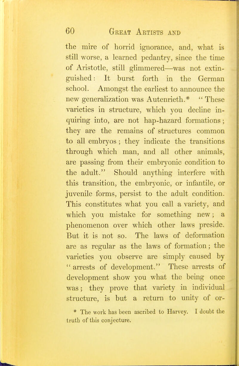 the mire of horrid ignorance, and, what is still worse, a learned pedantry, since the time of Aristotle, still glimmered—was not extin- guished : It burst forth in the German school. Amongst the earliest to announce the new generalization was Autenrieth.*  These varieties in structure, which you decline in- quiring into, are not hap-hazard formations; they are the remains of structures common to all embryos ; they indicate the transitions through which man, and all other animals, are passing from their embryonic condition to the adult. Should anything interfere with this transition, the embryonic, or infantile, or juvenile forms, persist to the adult condition. This constitutes what you call a variety, and which you mistake for something new; a phenomenon over which other laws preside. But it is not so. The laws of deformation are as regular as the laws of formation; the varieties you observe are simply caused by arrests of development. These arrests of development show you what the being once was; they prove that variety in individual structure, is but a return to unity of or- * The work has heen ascribed to Harvey. I doubt the truth of this conjecture.