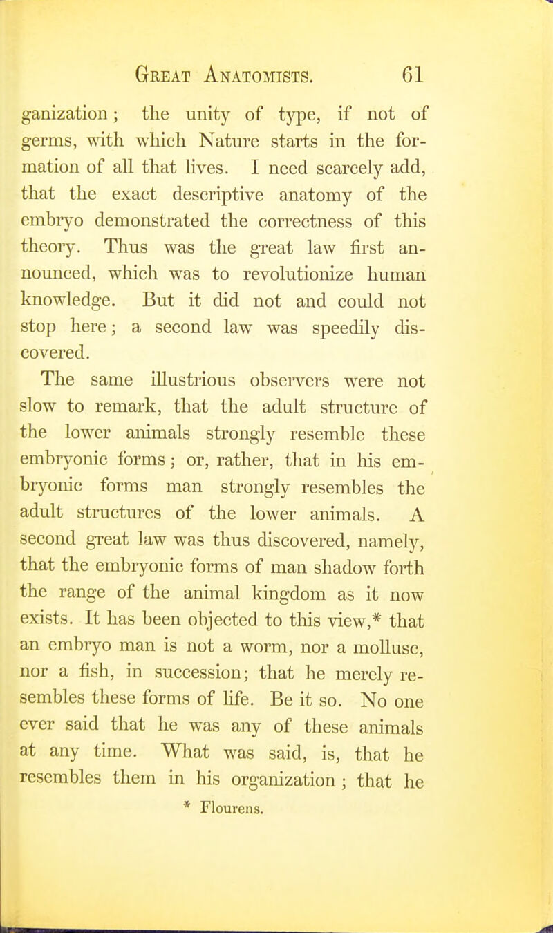 ganization; the unity of type, if not of germs, with which Nature starts in the for- mation of all that lives. I need scarcely add, that the exact descriptive anatomy of the embryo demonstrated the correctness of this theoiy. Thus was the great law first an- nounced, which was to revolutionize human knowledge. But it did not and could not stop here; a second law was speedily dis- covered. The same illustrious observers were not slow to remark, that the adult structure of the lower animals strongly resemble these embryonic forms; or, rather, that in his em- bryonic forms man strongly resembles the adult structures of the lower animals. A second great law was thus discovered, namely, that the embryonic forms of man shadow forth the range of the animal kingdom as it now exists. It has been objected to this view,* that an embryo man is not a worm, nor a mollusc, nor a fish, in succession; that he merely re- sembles these forms of life. Be it so. No one ever said that he was any of these animals at any time. What was said, is, that he resembles them in his organization ; that he * Flourens.