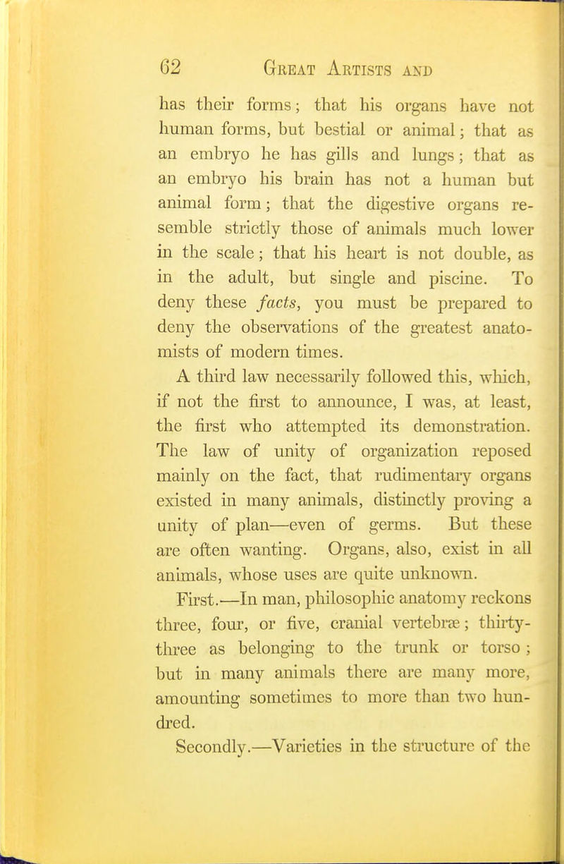 has their forms; that his organs have not human forms, but bestial or animal; that as an embryo he has gills and lungs; that as an embryo his brain has not a human but animal form; that the digestive organs re- semble strictly those of animals much lower in the scale; that his heart is not double, as in the adult, but single and piscine. To deny these facts, you must be prepared to deny the observations of the greatest anato- mists of modern times. A third law necessarily followed this, which, if not the first to announce, I was, at least, the first who attempted its demonstration. The law of unity of organization reposed mainly on the fact, that rudimentary organs existed in many animals, distinctly proving a unity of plan—even of germs. But these are often wanting. Organs, also, exist in all animals, whose uses are quite unknown. first.—In man, philosophic anatomy reckons three, four, or five, cranial vertebrae; thirty- three as belonging to the trunk or torso ; but in many animals there are many more, amounting sometimes to more than two hun- dred. Secondly.—Varieties in the structure of the