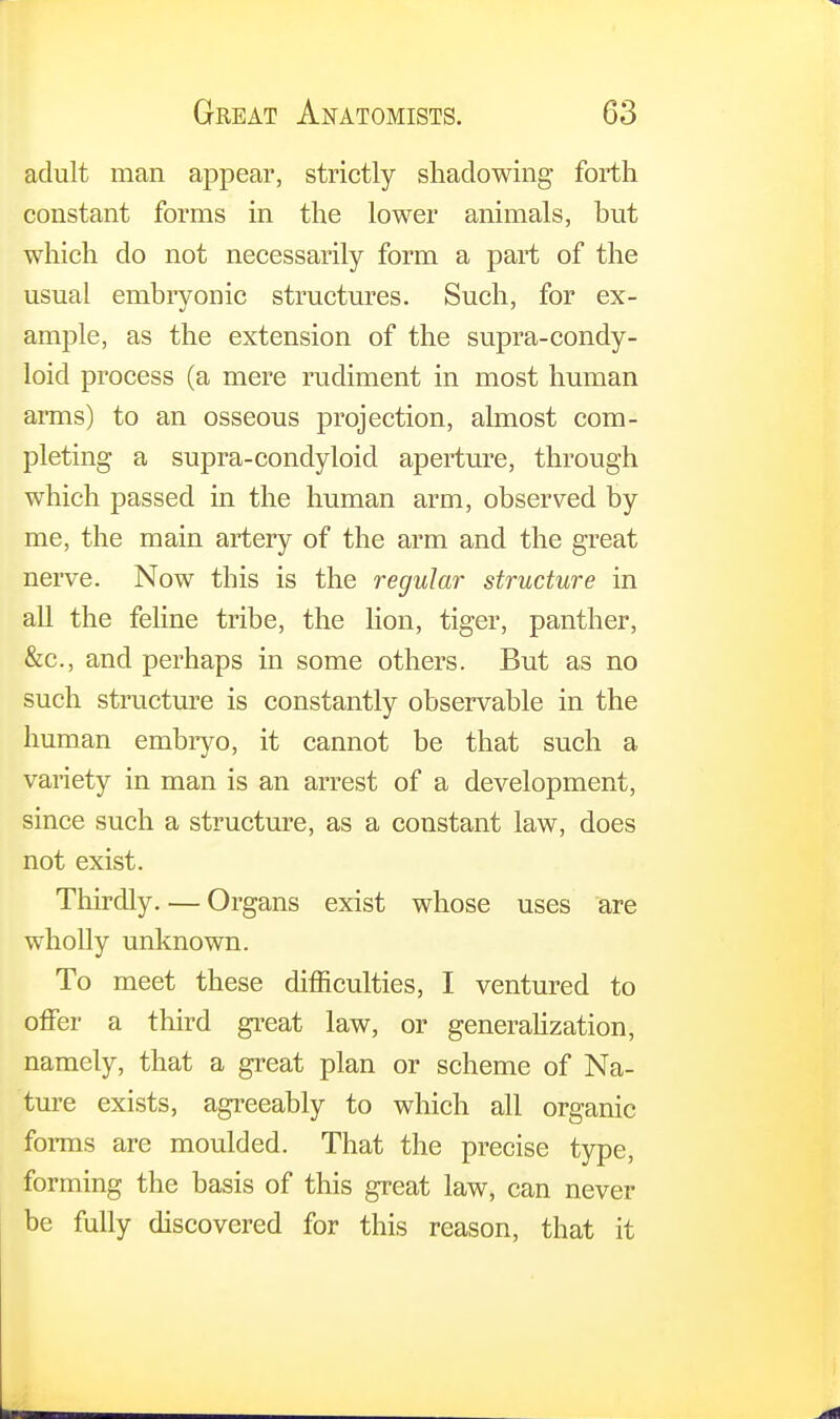 adult man appear, strictly shadowing forth constant forms in the lower animals, but which do not necessarily form a part of the usual embryonic structures. Such, for ex- ample, as the extension of the supra-condy- loid process (a mere rudiment in most human arms) to an osseous projection, almost com- pleting a supra-condyloid aperture, through which passed in the human arm, observed by me, the main artery of the arm and the great nerve. Now this is the regular structure in all the feline tribe, the lion, tiger, panther, &c, and perhaps in some others. But as no such structure is constantly observable in the human embryo, it cannot be that such a variety in man is an arrest of a development, since such a structure, as a constant law, does not exist. Thirdly. — Organs exist whose uses are wholly unknown. To meet these difficulties, I ventured to offer a third great law, or generalization, namely, that a great plan or scheme of Na- ture exists, agreeably to which all organic forms are moulded. That the precise type, forming the basis of this great law, can never be fully discovered for this reason, that it