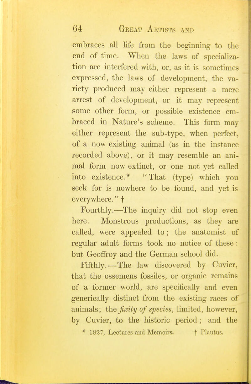embraces all life from the beginning to the end of time. When the laws of specializa- tion are interfered with, or, as it is sometimes expressed, the laws of development, the va- riety produced may either represent a mere arrest of development, or it may represent some other form, or possible existence em- braced in Nature's scheme. This form may either represent the sub-type, when perfect, of a now existing animal (as in the instance recorded above), or it may resemble an ani- mal form now extinct, or one not yet called into existence.* That (type) which you seek for is nowhere to be found, and yet is everywhere. f Fourthly.—The inquiry did not stop even here. Monstrous productions, as they are called, were appealed to; the anatomist of regular adult forms took no notice of these : but Geofiroy and the German school did. Fifthly.—The law discovered by Cuvier, that the ossemens fossiles, or organic remains of a former world, are specifically and even generically distinct from the existing races of animals; the fixity of species, limited, however, by Cuvier, to the historic period ; and the * 1827, Lectures and Memoirs. t Plautus.