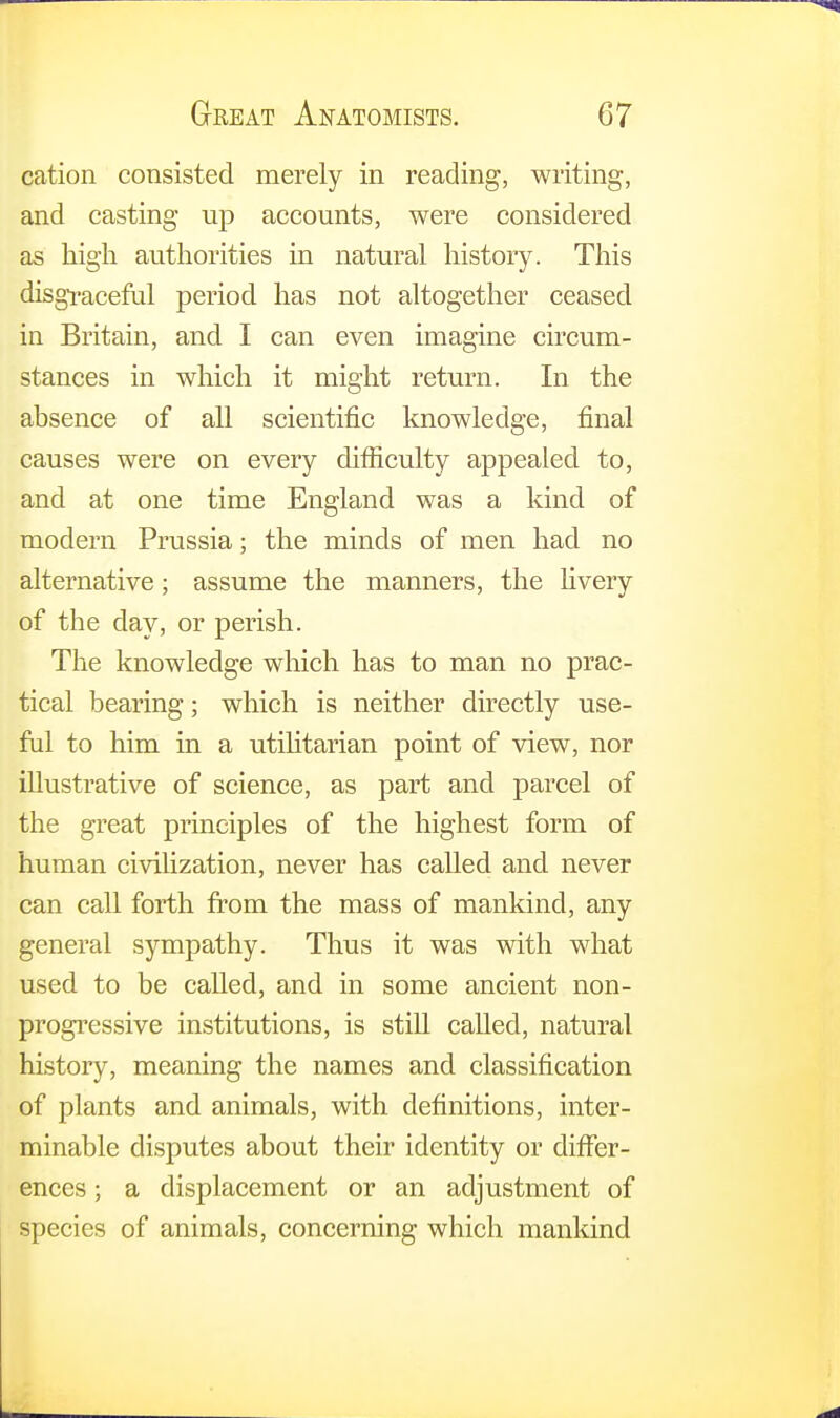cation consisted merely in reading, writing, and casting up accounts, were considered as high authorities in natural history. This disgraceful period has not altogether ceased in Britain, and I can even imagine circum- stances in which it might return. In the absence of all scientific knowledge, final causes were on every difficulty appealed to, and at one time England was a kind of modern Prussia; the minds of men had no alternative; assume the manners, the livery of the day, or perish. The knowledge which has to man no prac- tical bearing; which is neither directly use- ful to him in a utilitarian point of view, nor illustrative of science, as part and parcel of the great principles of the highest form of human civilization, never has called and never can call forth from the mass of mankind, any general sympathy. Thus it was with what used to be called, and in some ancient non- progressive institutions, is still called, natural history, meaning the names and classification of plants and animals, with definitions, inter- minable disputes about their identity or differ- ences ; a displacement or an adjustment of species of animals, concerning which mankind