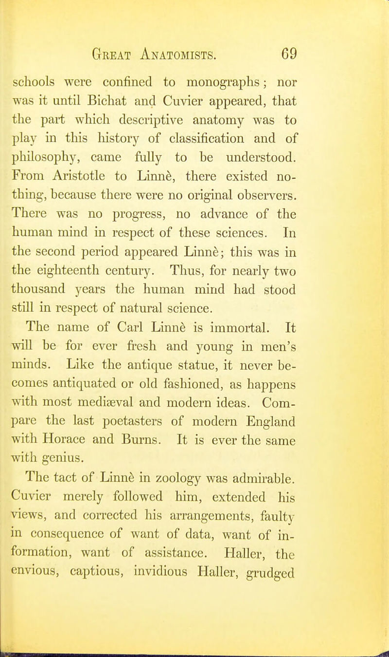 schools were confined to monographs; nor was it until Bichat and Cuvier appeared, that the part which descriptive anatomy was to play in this history of classification and of philosophy, came fully to be understood. From Aristotle to Linne, there existed no- thing, because there were no original observers. There was no progress, no advance of the human mind in respect of these sciences. In the second period appeared Linne; this was in the eighteenth century. Thus, for nearly two thousand years the human mind had stood still in respect of natural science. The name of Carl Linne is immortal. It will be for ever fresh and young in men's minds. Like the antique statue, it never be- comes antiquated or old fashioned, as happens with most mediaeval and modern ideas. Com- pare the last poetasters of modern England with Horace and Burns. It is ever the same with genius. The tact of Linne in zoology was admirable. Cuvier merely followed him, extended his views, and corrected his arrangements, faulty in consequence of want of data, want of in- formation, want of assistance. Haller, the envious, captious, invidious Haller, grudged