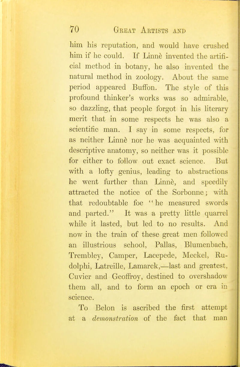 him his reputation, and would have crushed him if he could. If Linne invented the artifi- cial method in botany, he also invented the natural method in zoology. About the same period appeared BufFon. The style of this profound thinker's works was so admirable, so dazzling, that people forgot in his literary merit that in some respects he was also a scientific man. I say in some respects, for as neither Linne nor he was acquainted with descriptive anatomy, so neither was it possible for either to follow out exact science. But with a lofty genius, leading to abstractions he went further than Linne, and speedily attracted the notice of the Sorbonne; with that redoubtable foe '' he measured swords and parted. It was a pretty little quarrel while it lasted, but led to no results. And now in the train of these great men followed an illustrious school, Pallas, Blumenbach, Trembley, Camper, Lacepede, Meckel, Ru- dolphi, Latreille, Lamarck,—last and greatest, Cuvier and Geoffroy, destined to overshadow them all, and to form an epoch or era in science. To Belon is ascribed the first attempt at a demonstration of the fact that man