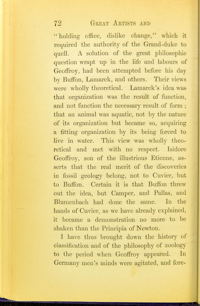 holding office, dislike change, which it required the authority of the Grand-duke to quell. A solution of the great philosophic question wrapt up in the life and labours of Geoffroy, had been attempted before his day by Buffon, Lamarck, and others. Their views were wholly theoretical. Lamarck's idea was that organization was the result of function, and not function the necessary result of form ; that an animal was aquatic, not by the nature of its organization but became so, acquiring a fitting organization by its being forced to live in water. This view was wholly theo- retical and met with no respect. Isidore Geoffroy, son of the illustrious Etienne, as- serts that the real merit of the discoveries in fossil geology belong, not to Cuvier, but to Buffon. Certain it is that Buffon threw out the idea, but Camper, and Pallas, and Blumenbach had done the same. In the hands of Cuvier, as we have already explained, it became a demonstration no more to be shaken than the Principia of Newton. I have thus brought down the history of classification and of the philosophy of zoology to the period when Geoffroy appeared. In Germany men's minds were agitated, and fore-