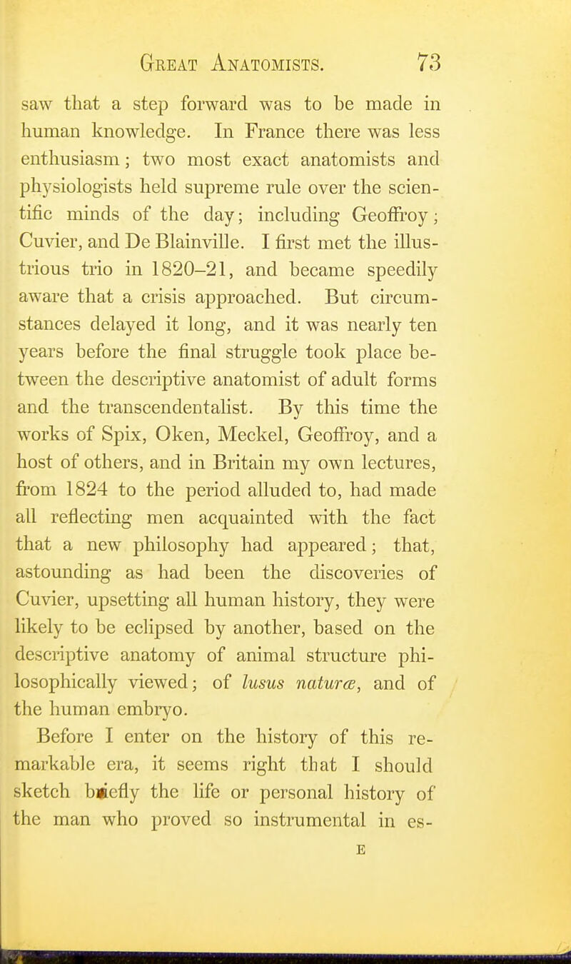 saw that a step forward was to be made in human knowledge. In France there was less enthusiasm; two most exact anatomists and physiologists held supreme rule over the scien- tific minds of the day; including Geoffroy; Cuvier, and De Blainville. I first met the illus- trious trio in 1820-21, and became speedily aware that a crisis approached. But circum- stances delayed it long, and it was nearly ten years before the final struggle took place be- tween the descriptive anatomist of adult forms and the transcendentalist. By this time the works of Spix, Oken, Meckel, Geoffroy, and a host of others, and in Britain my own lectures, from 1824 to the period alluded to, had made all reflecting men acquainted with the fact that a new philosophy had appeared; that, astounding as had been the discoveries of Cuvier, upsetting all human history, they were likely to be eclipsed by another, based on the descriptive anatomy of animal structure phi- losophically viewed; of lusus natures, and of the human embryo. Before I enter on the history of this re- markable era, it seems right that I should sketch bmcfly the life or personal history of the man who proved so instrumental in es- E