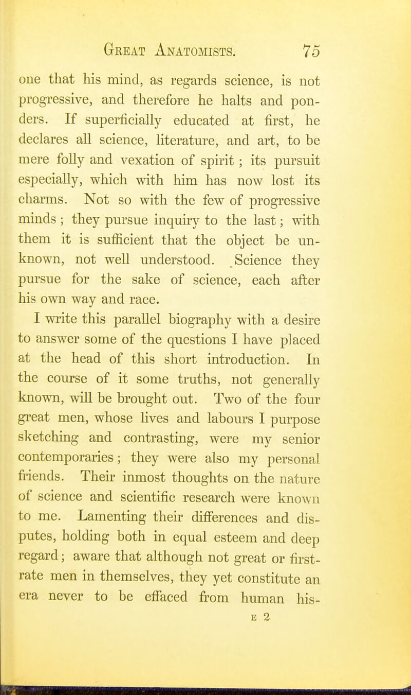 one that his mind, as regards science, is not progressive, and therefore he halts and pon- ders. If superficially educated at first, he declares all science, literature, and art, to be mere folly and vexation of spirit; its pursuit especially, which with him has now lost its charms. Not so with the few of progressive minds ; they pursue inquiry to the last; with them it is sufficient that the object be un- known, not well understood. Science they pursue for the sake of science, each after his own way and race. I write this parallel biography with a desire to answer some of the questions I have placed at the head of this short introduction. In the course of it some truths, not generally known, will be brought out. Two of the four great men, whose lives and labours I purpose sketching and contrasting, were my senior contemporaries; they were also my personal friends. Their inmost thoughts on the nature of science and scientific research were known to me. Lamenting their differences and dis- putes, holding both in equal esteem and deep regard; aware that although not great or first- rate men in themselves, they yet constitute an era never to be effaced from human his-