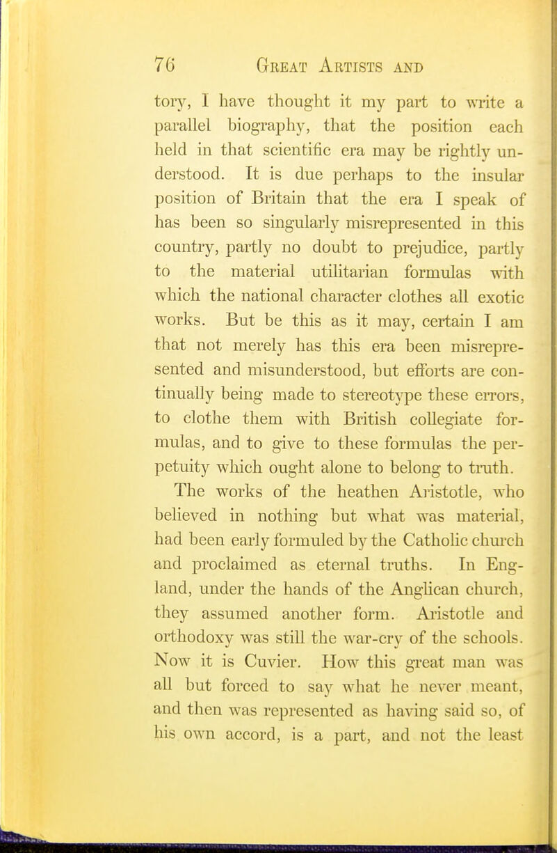 tory, I have thought it my part to write a parallel biography, that the position each held in that scientific era may be rightly un- derstood. It is due perhaps to the insular position of Britain that the era I speak of has been so singularly misrepresented in this country, partly no doubt to prejudice, partly to the material utilitarian formulas with which the national character clothes all exotic works. But be this as it may, certain I am that not merely has this era been misrepre- sented and misunderstood, but efforts are con- tinually being made to stereotype these errors, to clothe them with British collegiate for- mulas, and to give to these formulas the per- petuity which ought alone to belong to truth. The works of the heathen Aristotle, who believed in nothing but what was material, had been early formuled by the Catholic church and proclaimed as eternal truths. In Eng- land, under the hands of the Anglican church, they assumed another form. Aristotle and orthodoxy was still the war-cry of the schools. Now it is Cuvier. How this great man was all but forced to say what he never meant, and then was represented as having said so, of his own accord, is a part, and not the least