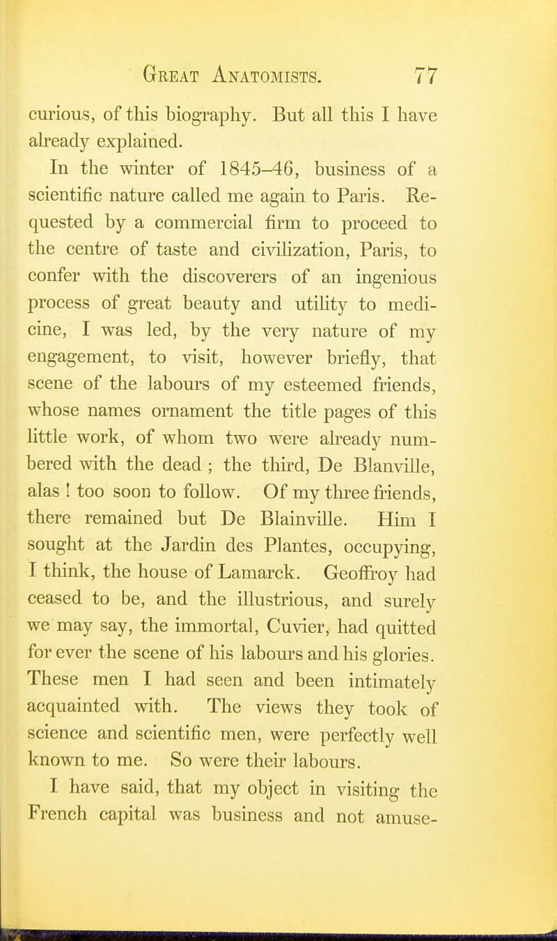 curious, of this biography. But all this I have already explained. In the winter of 1845-46, business of a scientific nature called me again to Paris. Re- quested by a commercial firm to proceed to the centre of taste and civilization, Paris, to confer with the discoverers of an ingenious process of great beauty and utility to medi- cine, I was led, by the very nature of my engagement, to visit, however briefly, that scene of the labours of my esteemed friends, whose names ornament the title pages of this little work, of whom two were already num- bered with the dead ; the third, De Blanville, alas ! too soon to follow. Of my three friends, there remained but De Blainville. Him I sought at the Jardin des Plantes, occupying, I think, the house of Lamarck. Geoffroy had ceased to be, and the illustrious, and surely we may say, the immortal, Cuvier, had quitted for ever the scene of his labours and his glories. These men I had seen and been intimately acquainted with. The views they took of science and scientific men, were perfectly well known to me. So were their labours. I have said, that my object in visiting the French capital was business and not amuse-