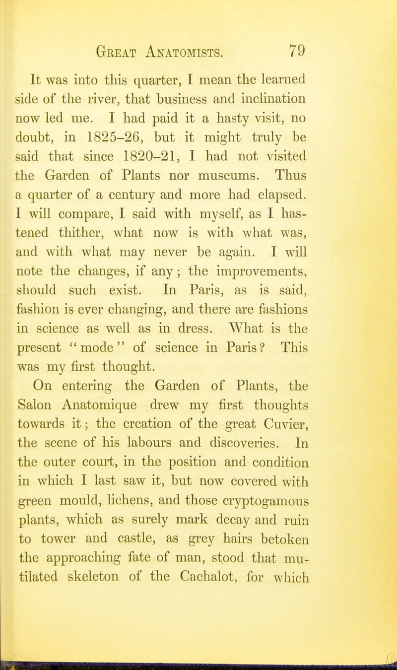 It was into this quarter, I mean the learned side of the river, that business and inclination now led me. I had paid it a hasty visit, no doubt, in 1825-26, but it might truly be said that since 1820-21, I had not visited the Garden of Plants nor museums. Thus a quarter of a century and more had elapsed. I will compare, I said with myself, as I has- tened thither, what now is with what was, and with what may never be again. I will note the changes, if any; the improvements, should such exist. In Paris, as is said, fashion is ever changing, and there are fashions in science as well as in dress. What is the present mode of science in Paris? This was my first thought. On entering the Garden of Plants, the Salon Anatomique drew my first thoughts towards it; the creation of the great Cuvier, the scene of his labours and discoveries. In the outer court, in the position and condition in which I last saw it, but now covered with green mould, lichens, and those cryptogamous plants, which as surely mark decay and ruin to tower and castle, as grey hairs betoken the approaching fate of man, stood that mu- tilated skeleton of the Cachalot, for which