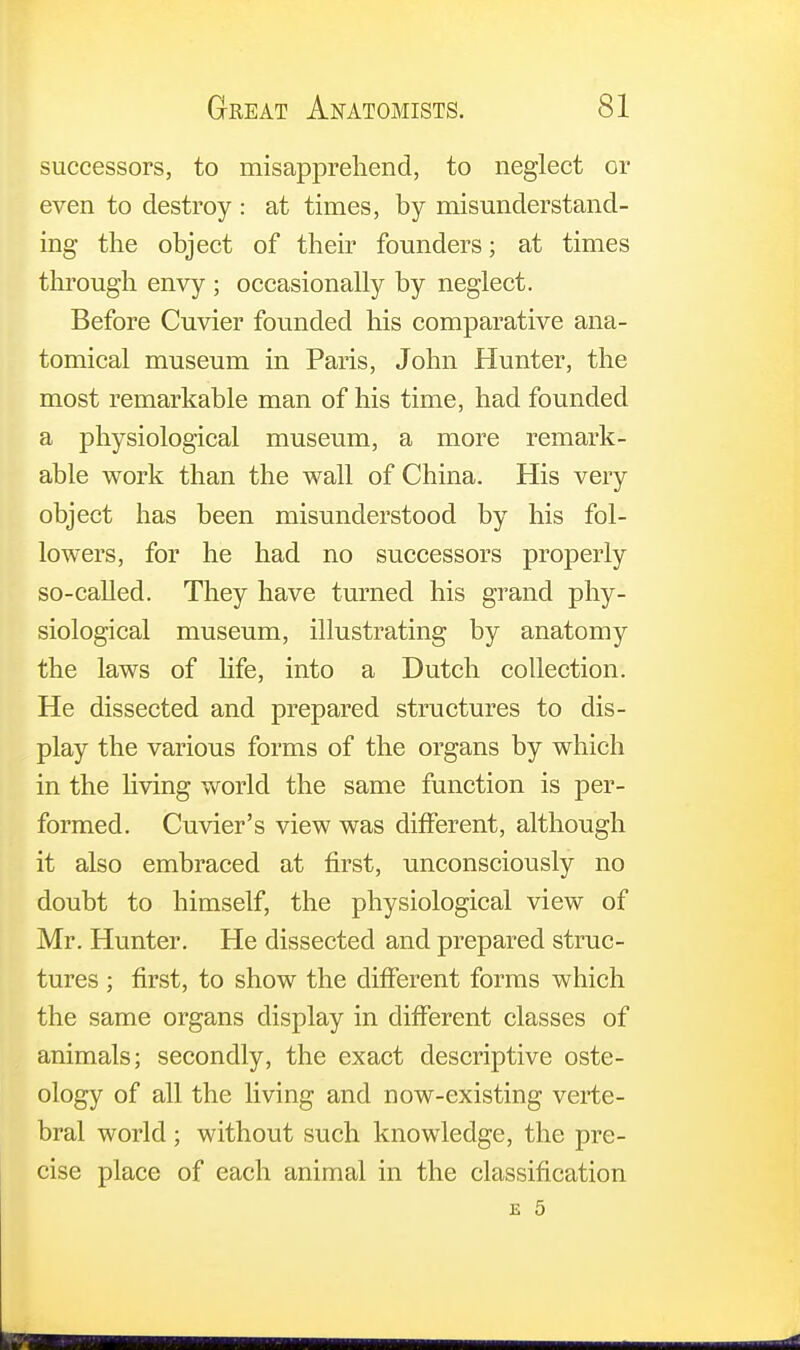 successors, to misapprehend, to neglect or even to destroy : at times, by misunderstand- ing the object of their founders; at times through envy ; occasionally by neglect. Before Cuvier founded his comparative ana- tomical museum in Paris, John Hunter, the most remarkable man of his time, had founded a physiological museum, a more remark- able work than the wall of China. His very object has been misunderstood by his fol- lowers, for he had no successors properly so-called. They have turned his grand phy- siological museum, illustrating by anatomy the laws of life, into a Dutch collection. He dissected and prepared structures to dis- play the various forms of the organs by which in the living world the same function is per- formed. Cuvier's view was different, although it also embraced at first, unconsciously no doubt to himself, the physiological view of Mr. Hunter. He dissected and prepared struc- tures ; first, to show the different forms which the same organs display in different classes of animals; secondly, the exact descriptive oste- ology of all the living and now-existing verte- bral world; without such knowledge, the pre- cise place of each animal in the classification