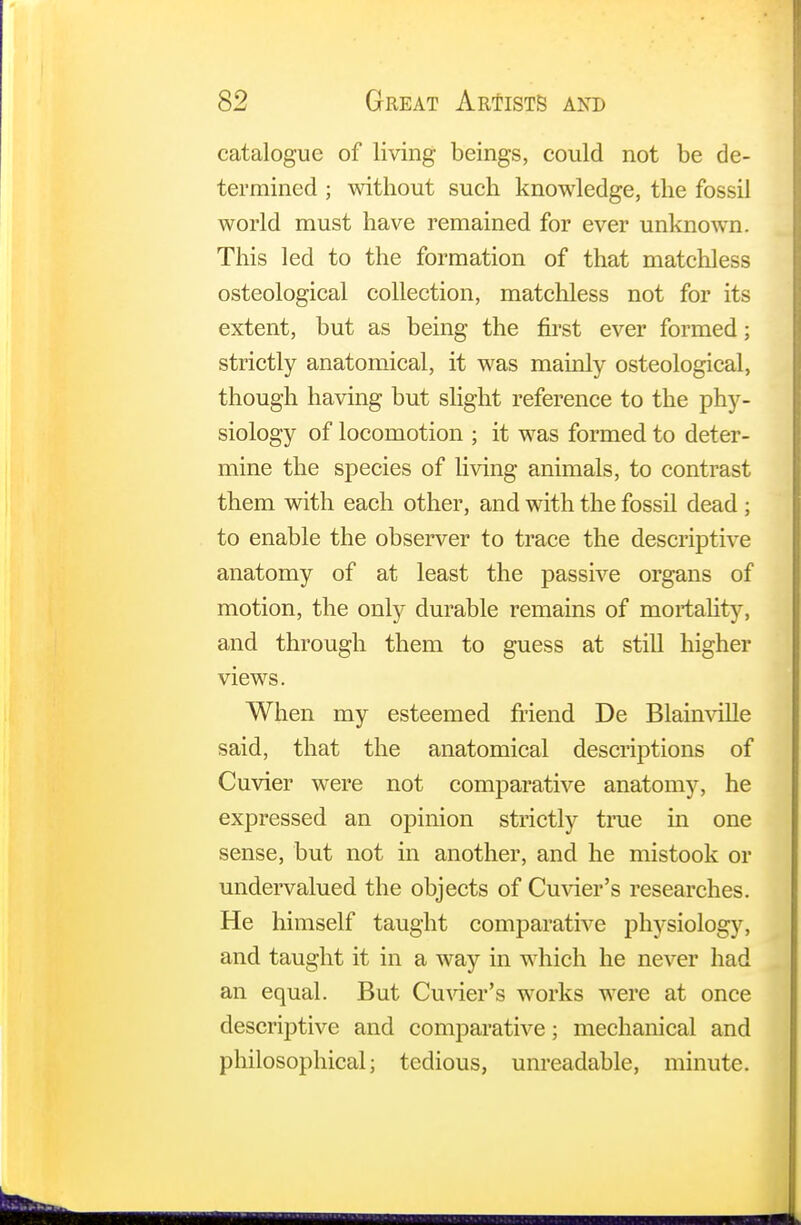 catalogue of living beings, could not be de- termined ; without such knowledge, the fossil world must have remained for ever unknown. This led to the formation of that matchless osteological collection, matchless not for its extent, but as being the first ever formed; strictly anatomical, it was mainly osteological, though having but slight reference to the phy- siology of locomotion ; it was formed to deter- mine the species of living animals, to contrast them with each other, and with the fossil dead ; to enable the observer to trace the descriptive anatomy of at least the passive organs of motion, the only durable remains of mortality, and through them to guess at still higher views. When my esteemed friend De Blainville said, that the anatomical descriptions of Cuvier were not comparative anatomy, he expressed an opinion strictly true in one sense, but not in another, and he mistook or undervalued the objects of Cuvier's researches. He himself taught comparative physiology, and taught it in a way in which he never had an equal. But Cuvier's works were at once descriptive and comparative; mechanical and philosophical; tedious, unreadable, minute.